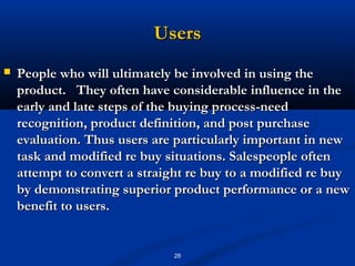 Users
   People who will ultimately be involved in using the
    product. They often have considerable influence in the
    early and late steps of the buying process-need
    recognition, product definition, and post purchase
    evaluation. Thus users are particularly important in new
    task and modified re buy situations. Salespeople often
    attempt to convert a straight re buy to a modified re buy
    by demonstrating superior product performance or a new
    benefit to users.


                              28
 