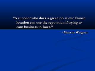 “A supplier who does a great job at our France
  location can use the reputation if trying to
  earn business in Iowa.”
                               ~Marvin Wagner
 