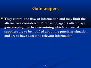 Gatekeepers
   They control the flow of information and may limit the
    alternatives considered. Purchasing agents often playa
    gate keeping role by determining which poten­tial
    suppliers are to be notified about the purchase situation
    and are to have access to relevant information.




                               30
 