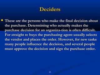 Deciders
   These are the persons who make the final decision about
    the purchase. Determining who actually makes the
    purchase decision for an organiza­tion is often difficult.
    For straight re buys the purchasing agent usually selects
    the vendor and places the order. However, for new tasks
    many people influence the decision, and several people
    must approve the decision and sign the purchase order.




                               31
 