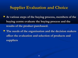 Supplier Evaluation and Choice
   At various steps of the buying process, members of the
    buying centre evaluate the buying process and the
    results of the product purchased.
   The needs of the organisation and the decision makers
    affect the evaluation and selection of products and
    suppliers




                            33
 