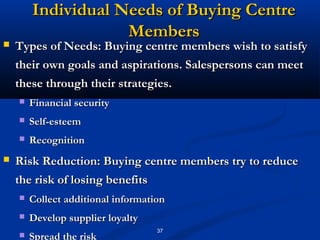 Individual Needs of Buying Centre
                    Members
   Types of Needs: Buying centre members wish to satisfy
    their own goals and aspirations. Salespersons can meet
    these through their strategies.
       Financial security
       Self-esteem
       Recognition
   Risk Reduction: Buying centre members try to reduce
    the risk of losing benefits
       Collect additional information
       Develop supplier loyalty
                                    37
       Spread the risk
 
