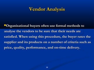 Vendor Analysis

Organisational buyers often use formal methods to

analyse the vendors to be sure that their needs are
satisfied. When using this procedure, the buyer rates the
supplier and its products on a number of criteria such as
price, quality, performance, and on-time delivery.




                           38
 