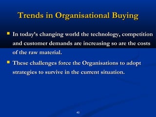 Trends in Organisational Buying
   In today’s changing world the technology, competition
    and customer demands are increasing so are the costs
    of the raw material.
   These challenges force the Organisations to adopt
    strategies to survive in the current situation.




                            40
 