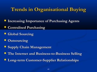 Trends in Organisational Buying
   Increasing Importance of Purchasing Agents
   Centralised Purchasing
   Global Sourcing
   Outsourcing
   Supply Chain Management
   The Internet and Business-to-Business Selling
   Long-term Customer-Supplier Relationships

                             41
 