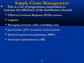 Supply Chain Management
     This is a set of programmes undertaken to
    increase the efficiency of the distribution channel
       Efficient Consumer Response (ECR) systems.
       Logistics
       Managing inventory while controlling costs
       Just-in-time ( JIT ) inventory control system
       Material requirements planning ( MRP )
       Automatic replenishment ( AR)




                                    46
 