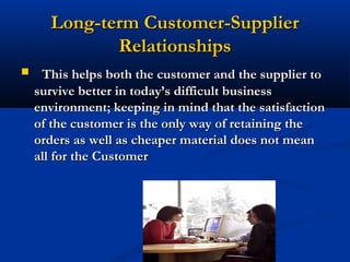 Long-term Customer-Supplier
             Relationships
    This helps both the customer and the supplier to
    survive better in today’s difficult business
    environment; keeping in mind that the satisfaction
    of the customer is the only way of retaining the
    orders as well as cheaper material does not mean
    all for the Customer




                           48
 