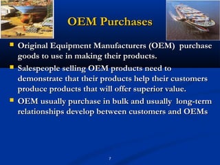 OEM Purchases
   Original Equipment Manufacturers (OEM) purchase
    goods to use in making their products.
   Salespeople selling OEM products need to
    demonstrate that their products help their customers
    produce products that will offer superior value.
   OEM usually purchase in bulk and usually long-term
    relationships develop between customers and OEMs




                            7
 