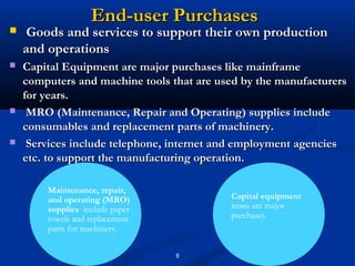 End-user Purchases
    Goods and services to support their own production
    and operations
   Capital Equipment are major purchases like mainframe
    computers and machine tools that are used by the manufacturers
    for years.
    MRO (Maintenance, Repair and Operating) supplies include
    consumables and replacement parts of machinery.
    Services include telephone, internet and employment agencies
    etc. to support the manufacturing operation.

        Maintenance, repair,
        and operating (MRO)                Capital equipment
        supplies include paper             items are major
        towels and replacement             purchases
        parts for machinery.


                                 8
 