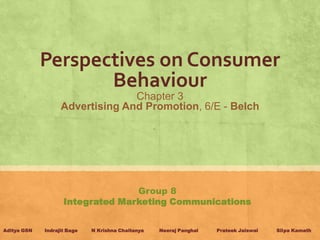 Perspectives on Consumer
                    Behaviour
                                 Chapter 3
                   Advertising And Promotion, 6/E - Belch




                                  Group 8
                    Integrated Marketing Communications


Aditya GSN   Indrajit Bage   N Krishna Chaitanya   Neeraj Panghal   Prateek Jaiswal   Silpa Kamath
 