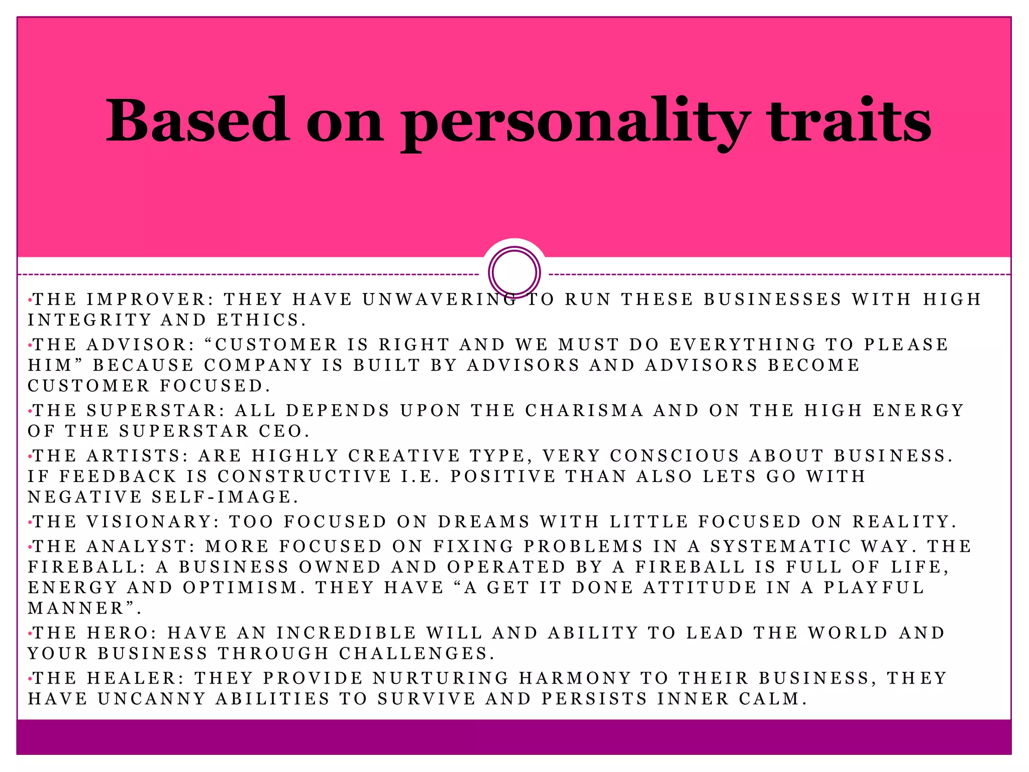 Based on personality traits

•T H E I M P R O V E R : T H E Y H A V E U N W A V E R I N G T O R U N T H E S E B U S I N E S S E S W I T H H I G H
INTEGRITY AND ETHICS.
•T H E A D V I S O R : “ C U S T O M E R I S R I G H T A N D W E M U S T D O E V E R Y T H I N G T O P L E A S E
HIM” BECAUSE COMPANY IS BUILT BY ADVISORS AND ADVISORS BECOME
CUSTOMER FOCUSED.
•T H E S U P E R S T A R : A L L D E P E N D S U P O N T H E C H A R I S M A A N D O N T H E H I G H E N E R G Y
OF THE SUPERSTAR CEO.
•T H E A R T I S T S : A R E H I G H L Y C R E A T I V E T Y P E , V E R Y C O N S C I O U S A B O U T B U S I N E S S .
IF FEEDBACK IS CONSTRUCTIVE I.E. POSITIVE THAN ALSO LETS GO WITH
NEGATIVE SELF-IMAGE.
•T H E V I S I O N A R Y : T O O F O C U S E D O N D R E A M S W I T H L I T T L E F O C U S E D O N R E A L I T Y .
•T H E A N A L Y S T : M O R E F O C U S E D O N F I X I N G P R O B L E M S I N A S Y S T E M A T I C W A Y . T H E
FIREBALL: A BUSINESS OWNED AND OPERATED BY A FIREBALL IS FULL OF LIFE,
ENERGY AND OPTIMISM. THEY HAVE “A GET IT DONE ATTITUDE IN A PLAY FUL
MANNER”.
•T H E H E R O : H A V E A N I N C R E D I B L E W I L L A N D A B I L I T Y T O L E A D T H E W O R L D A N D
YOUR BUSINESS THROUGH CHALLENGES.
•T H E H E A L E R : T H E Y P R O V I D E N U R T U R I N G H A R M O N Y T O T H E I R B U S I N E S S , T H E Y
HAVE UNCANNY ABILITIES TO SURVIVE AND PERSISTS INNER CALM.
 