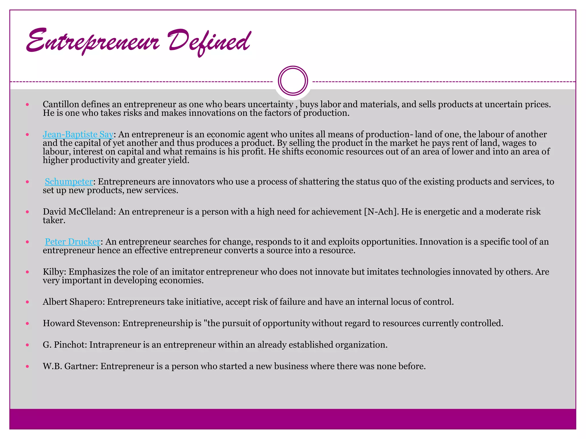 Entrepreneur Defined
   Cantillon defines an entrepreneur as one who bears uncertainty , buys labor and materials, and sells products at uncertain prices.
    He is one who takes risks and makes innovations on the factors of production.

   Jean-Baptiste Say: An entrepreneur is an economic agent who unites all means of production- land of one, the labour of another
    and the capital of yet another and thus produces a product. By selling the product in the market he pays rent of land, wages to
    labour, interest on capital and what remains is his profit. He shifts economic resources out of an area of lower and into an area of
    higher productivity and greater yield.

    Schumpeter: Entrepreneurs are innovators who use a process of shattering the status quo of the existing products and services, to
    set up new products, new services.

   David McClleland: An entrepreneur is a person with a high need for achievement [N-Ach]. He is energetic and a moderate risk
    taker.

   Peter Drucker: An entrepreneur searches for change, responds to it and exploits opportunities. Innovation is a specific tool of an
    entrepreneur hence an effective entrepreneur converts a source into a resource.

   Kilby: Emphasizes the role of an imitator entrepreneur who does not innovate but imitates technologies innovated by others. Are
    very important in developing economies.

   Albert Shapero: Entrepreneurs take initiative, accept risk of failure and have an internal locus of control.

   Howard Stevenson: Entrepreneurship is "the pursuit of opportunity without regard to resources currently controlled.

   G. Pinchot: Intrapreneur is an entrepreneur within an already established organization.

   W.B. Gartner: Entrepreneur is a person who started a new business where there was none before.
 