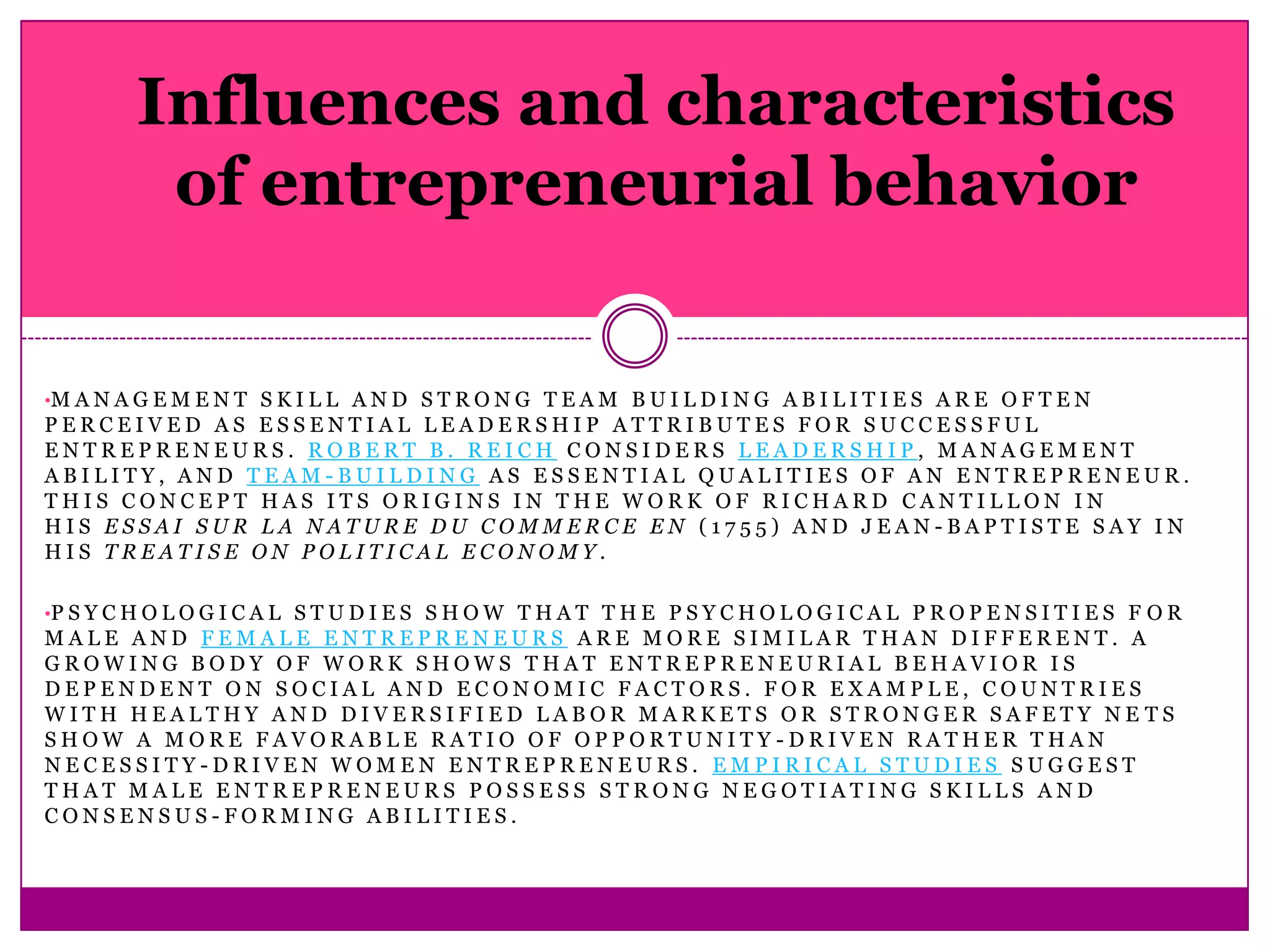 Influences and characteristics
          of entrepreneurial behavior


•M A N A G E M E N T S K I L L A N D S T R O N G T E A M B U I L D I N G A B I L I T I E S A R E O F T E N
PERCEIVED AS ESSENTIAL LEADERSHIP ATTRIBUTES FOR SUCCESSFUL
ENTREPRENEURS. ROBERT B. REICH CONSIDERS LEADERSHIP, MANAGEMENT
ABILITY, AND TEAM-BUILDING AS ESSENTIAL QUALITIES OF AN ENTREPRENEUR.
THIS CONCEPT HAS ITS ORIGINS IN THE WORK OF RICHARD CANTILLON IN
HIS ESSAI SUR LA NATURE DU COMMERCE EN (1755) AND JEAN-BAPTISTE SAY IN
HIS TREATISE ON POLITICAL ECONOMY.

•P S Y C H O L O G I C A L S T U D I E S S H O W T H A T T H E P S Y C H O L O G I C A L P R O P E N S I T I E S F O R
MALE AND FEMALE ENTREPRENEURS ARE MORE SIMILAR THAN DIFFERENT. A
GROWING BODY OF WORK SHOWS THAT ENTREPRENEURIAL BEHAVIOR IS
DEPENDENT ON SOCIAL AND ECONOMIC FACTORS. FOR EXAMPLE, COUNTRIES
WITH HEALTHY AND DIVERSIFIED LABOR MARKETS OR STRONGER SAFETY NE TS
SHOW A MORE FAVORABLE RATIO OF OPPORTUNITY-DRIVEN RATHER THAN
NECESSITY-DRIVEN WOMEN ENTREPRENEURS. EMPIRICAL STUDIES SUGGEST
THAT MALE ENTREPRENEURS POSSESS STRONG NEGOTIATING SKILLS AND
CONSENSUS-FORMING ABILITIES.
 