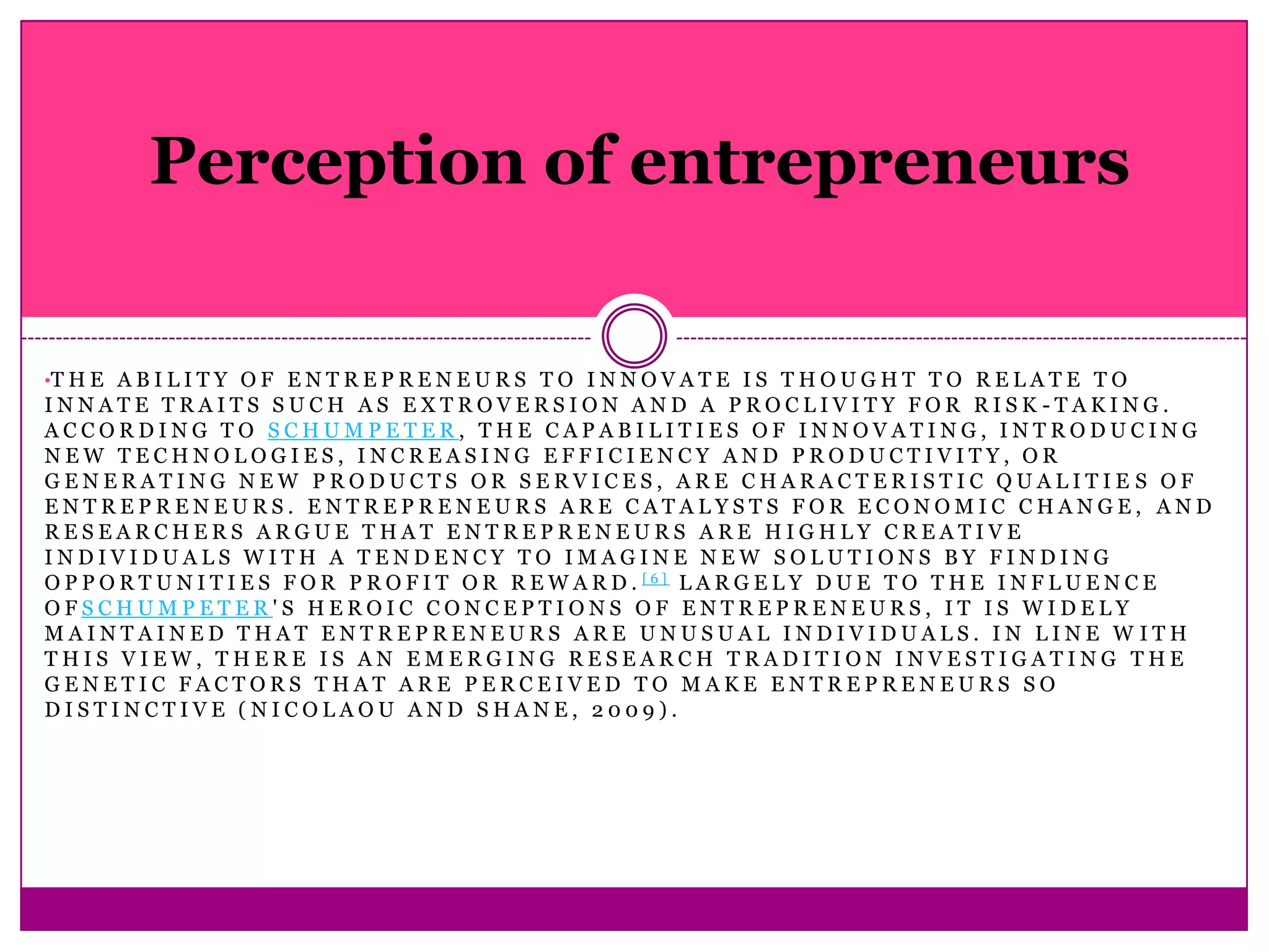 Perception of entrepreneurs


•T H E A B I L I T Y O F E N T R E P R E N E U R S T O I N N O V A T E I S T H O U G H T T O R E L A T E T O
INNATE TRAITS SUCH AS EXTROVERSION AND A PROCLIVITY FOR RISK -TAKING.
ACCORDING TO SCHUMPETER, THE CAPABILITIES OF INNOVATING, INTRODUCING
NEW TECHNOLOGIES, INCREASING EFFICIENCY AND PRODUCTIVITY, OR
GENERATING NEW PRODUCTS OR SERVICES, ARE CHARACTERISTIC QUALITIE S OF
ENTREPRENEURS. ENTREPRENEURS ARE CATALYSTS FOR ECONOMIC CHANGE, AND
RESEARCHERS ARGUE THAT ENTREPRENEURS ARE HIGHLY CREATIVE
INDIVIDUALS WITH A TENDENCY TO IMAGINE NEW SOLUTIONS BY FINDING
O P P O R T U N I T I E S F O R P R O F I T O R R E W A R D . [6] L A R G E L Y D U E T O T H E I N F L U E N C E
OFSCHUMPETER'S HEROIC CONCEPTIONS OF ENTREPRENEURS, IT IS WIDELY
MAINTAINED THAT ENTREPRENEURS ARE UNUSUAL INDIVIDUALS. IN LINE W ITH
THIS VIEW, THERE IS AN EMERGING RESEARCH TRADITION INVESTIGATING THE
GENETIC FACTORS THAT ARE PERCEIVED TO MAKE ENTREPRENEURS SO
DISTINCTIVE (NICOLAOU AND SHANE, 2009).
 