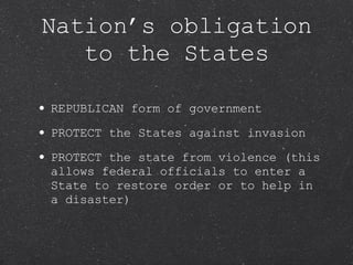 REPUBLICAN form of government PROTECT the States against invasion PROTECT the state from violence (this allows federal officials to enter a State to restore order or to help in a disaster) Nation’s obligation to the States 
