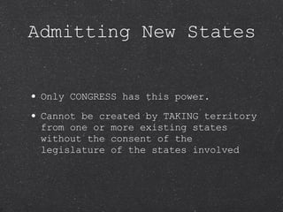 Admitting New States Only CONGRESS has this power.  Cannot be created by TAKING territory from one or more existing states without the consent of the legislature of the states involved 