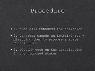 Procedure 1. area asks CONGRESS for admission 2. Congress passes an ENABLING act - directing them to propose a state Constitution 3. POPULAR vote on the Constitution in the proposed states 