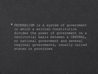 FEDERALISM is a system of government in which a written Constitution divides the power of government on a territorial basis between a CENTRAL, or national government and several regional governments, usually called states or provinces 