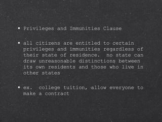 Privileges and Immunities Clause all citizens are entitled to certain privileges and immunities regardless of their state of residence.  no state can draw unreasonable distinctions between its own residents and those who live in other states ex.  college tuition, allow everyone to make a contract 