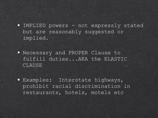 IMPLIED powers - not expressly stated but are reasonably suggested or implied. Necessary and PROPER Clause to fulfill duties...AKA the ELASTIC CLAUSE Examples:  Interstate highways, prohibit racial discrimination in restaurants, hotels, motels etc 