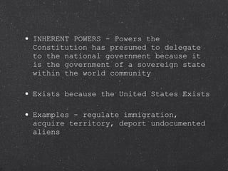INHERENT POWERS - Powers the Constitution has presumed to delegate to the national government because it is the government of a sovereign state within the world community Exists because the United States Exists Examples - regulate immigration, acquire territory, deport undocumented aliens 