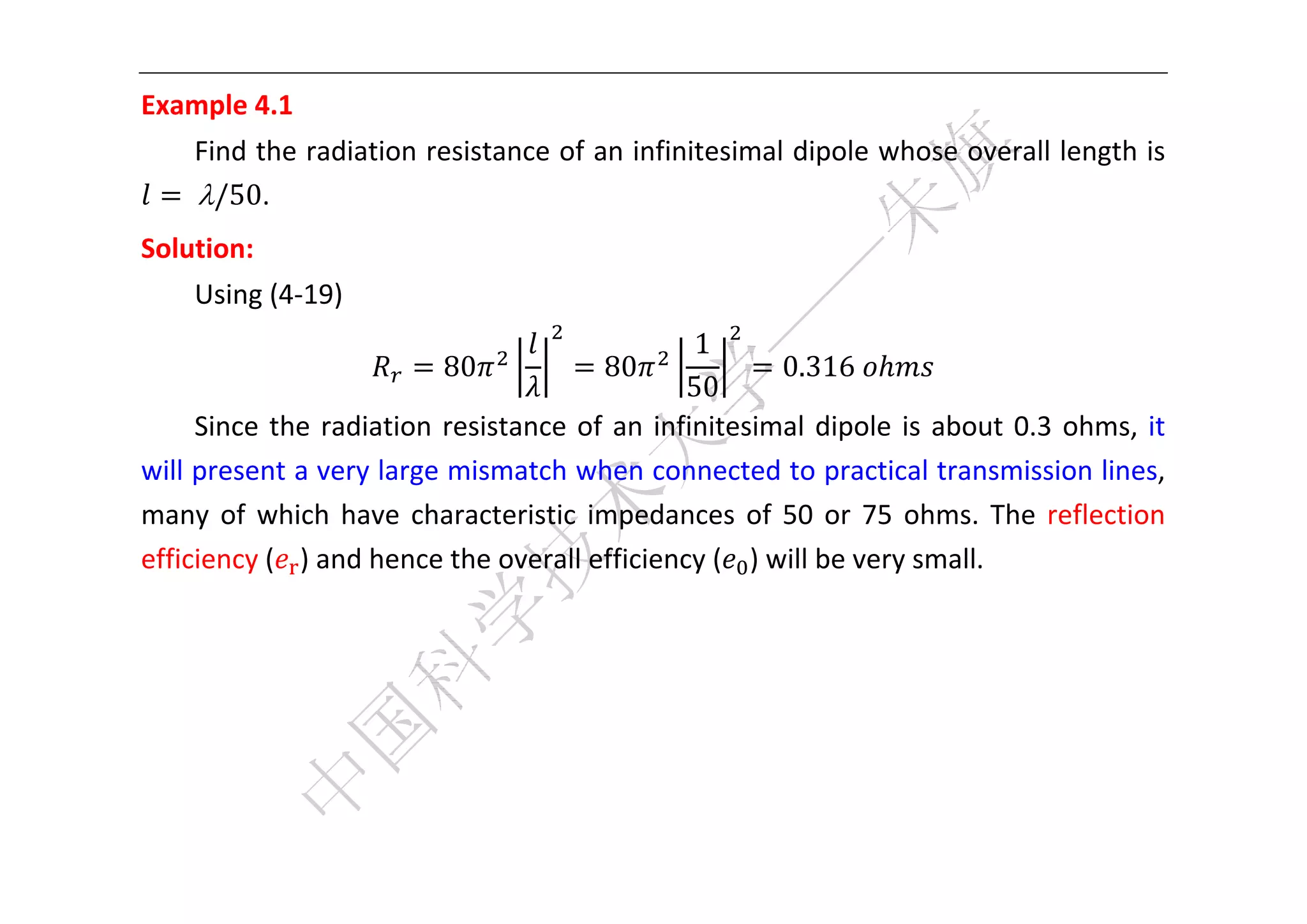  


Example 4.1 
     Find the radiation resistance of an infinitesimal dipole whose overall length is 
    	/50. 
Solution:   
     Using (4‐19)   
                                                    1
                            80            80               0.316	           
                                                   50
     Since  the  radiation  resistance  of  an  infinitesimal  dipole  is  about  0.3  ohms,  it 
will present a very large mismatch when connected to practical transmission lines, 
many  of  which  have  characteristic  impedances  of  50  or  75  ohms.  The  reflection 
efficiency ( ) and hence the overall efficiency ( ) will be very small. 
      
      
      
      

 
 