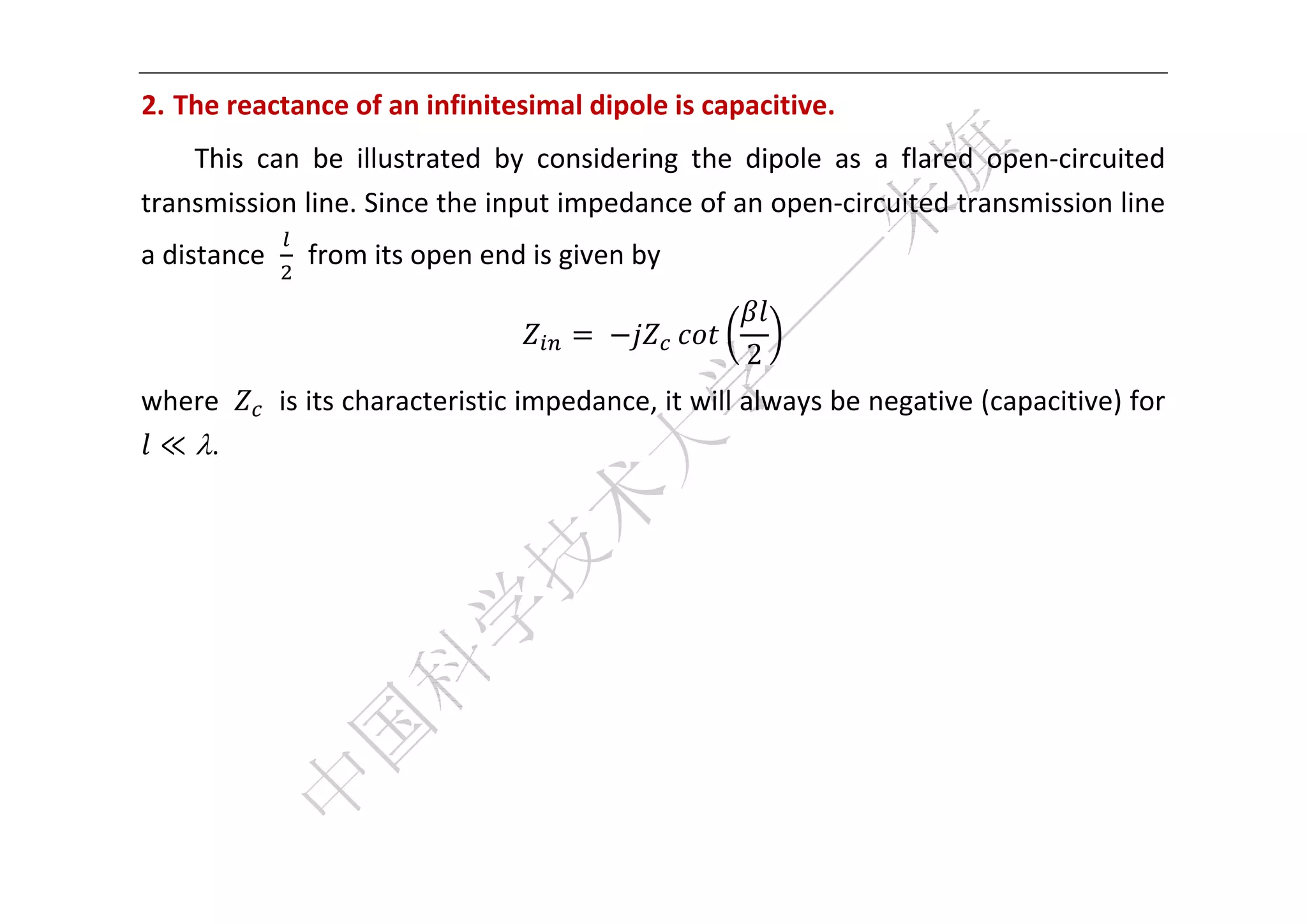 


2. The reactance of an infinitesimal dipole is capacitive.   
    This  can  be  illustrated  by  considering  the  dipole  as  a  flared  open‐circuited 
transmission line. Since the input impedance of an open‐circuited transmission line 
a distance    from its open end is given by   

                                        	                 
                                                     2
where       is its characteristic impedance, it will always be negative (capacitive) for 
 ≪ . 
 
 
 
 
 
 


 
 