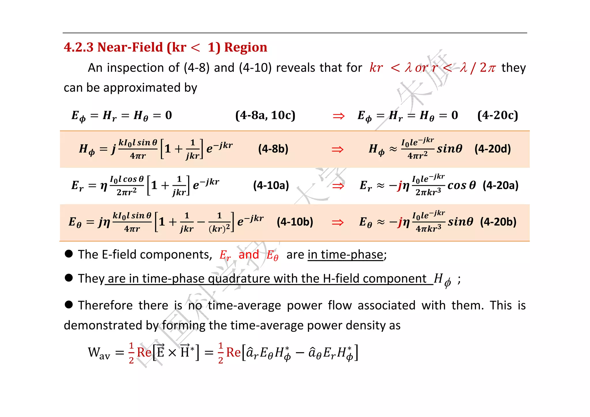  


4.2.3	Near‐Field	(       	 )	Region	
    An inspection of (4‐8) and (4‐10) reveals that for                    	   	 	      		/	2  they 
can be approximated by 

                        	 	 	 	 	 	 	 (4‐8a,	10c)	 	 	 	 	 	 	 	                        	 	 	 (4‐20c)	

                                    	 	 	 (4‐8b)                                             (4‐20d) 

                                         (4‐10a)                                                 (4‐20a) 

                                               (4‐10b)                                           (4‐20b) 

 The E‐field components,           and         are in time‐phase; 
 They are in time‐phase quadrature with the H‐field component                          ;   
 Therefore  there  is  no  time‐average  power  flow  associated  with  them.  This  is 
demonstrated by forming the time‐average power density as 
                                                ∗                ∗
    W        Re E     H∗        Re                                     

 
 