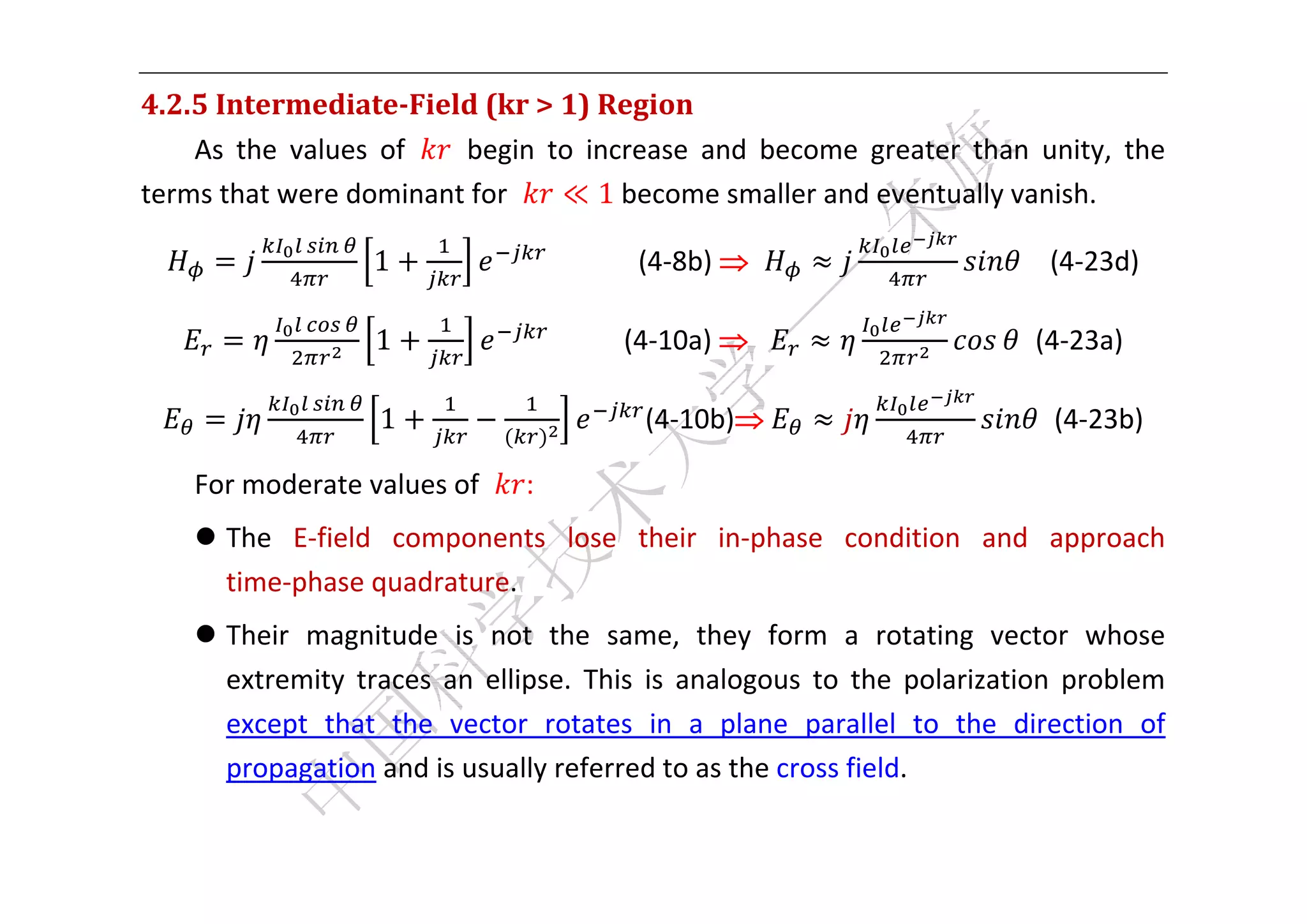  


4.2.5	Intermediate‐Field	(kr	>	1)	Region	
    As  the  values  of    begin  to  increase  and  become  greater  than  unity,  the 
terms that were dominant for       ≪ 1	become smaller and eventually vanish.   

                   1                  	 	 	 	 	 	 (4‐8b)                    		  (4‐23d) 

                    1                           (4‐10a)   	                   (4‐23a) 

                    1                          (4‐10b)	                         (4‐23b) 

    For moderate values of       : 
     The  E‐field  components  lose  their  in‐phase  condition  and  approach 
      time‐phase quadrature.   
     Their  magnitude  is  not  the  same,  they  form  a  rotating  vector  whose 
      extremity  traces  an  ellipse.  This  is  analogous  to  the  polarization  problem 
      except  that  the  vector  rotates  in  a  plane  parallel  to  the  direction  of 
      propagation and is usually referred to as the cross field. 

 
 