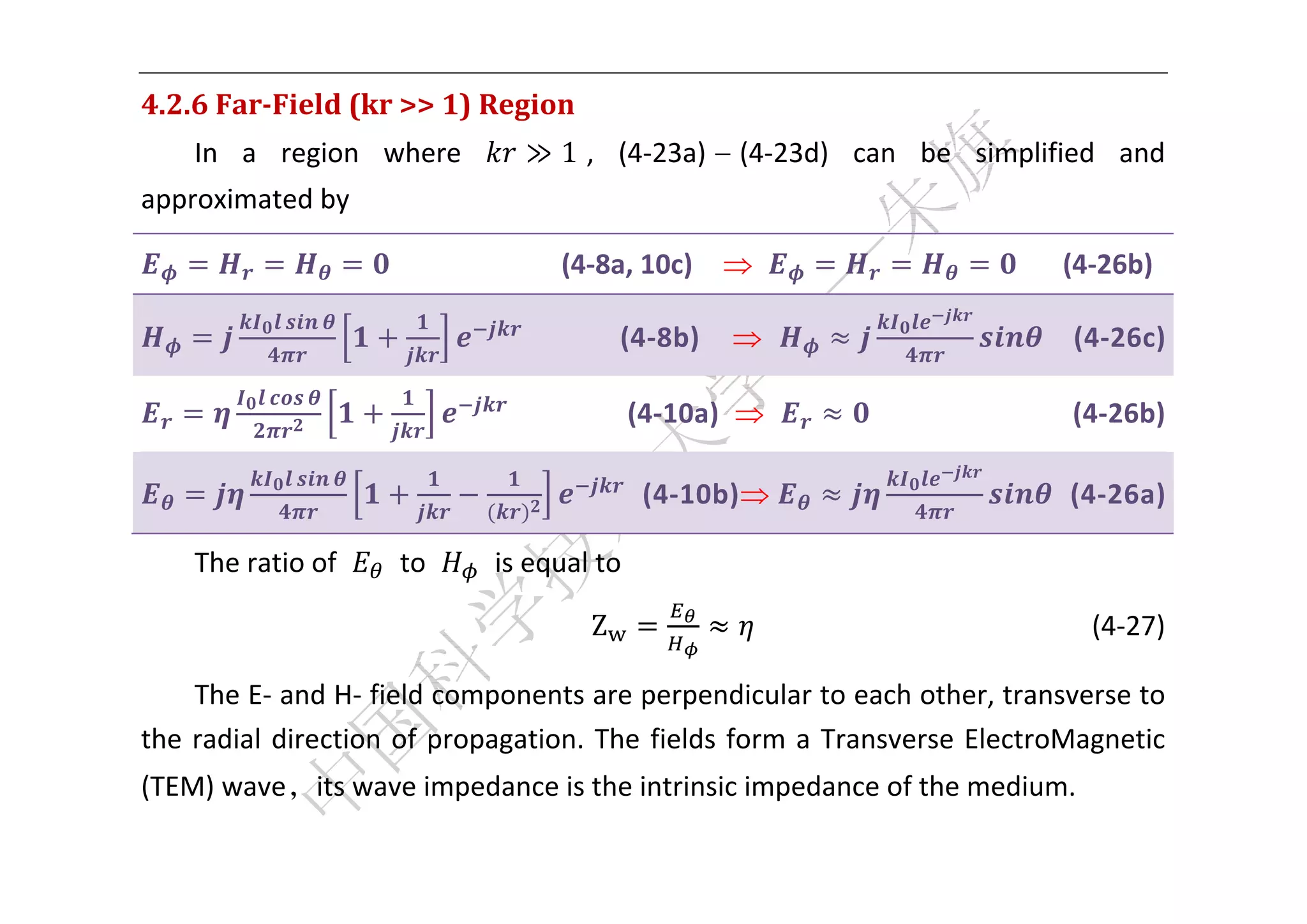  


4.2.6	Far‐Field	(kr	>>	1)	Region	
    In  a  region  where           ≫ 1 ,  (4‐23a) – (4‐23d)  can  be  simplified  and 
approximated by 

                       	 	 	 	 	 	 	 	 	 	 (4‐8a, 10c)                                  (4‐26b) 

                                    	 	 	 	 	 (4‐8b)                                     (4‐26c) 

                                                 (4‐10a)                                    (4‐26b) 

                                                (4‐10b)                                 (4‐26a) 

    The ratio of       to       is equal to 

                                          Z                                        (4‐27) 

     The E‐ and H‐ field components are perpendicular to each other, transverse to 
the  radial  direction  of  propagation.  The  fields  form  a  Transverse  ElectroMagnetic 
(TEM) wave，its wave impedance is the intrinsic impedance of the medium.   

 
 