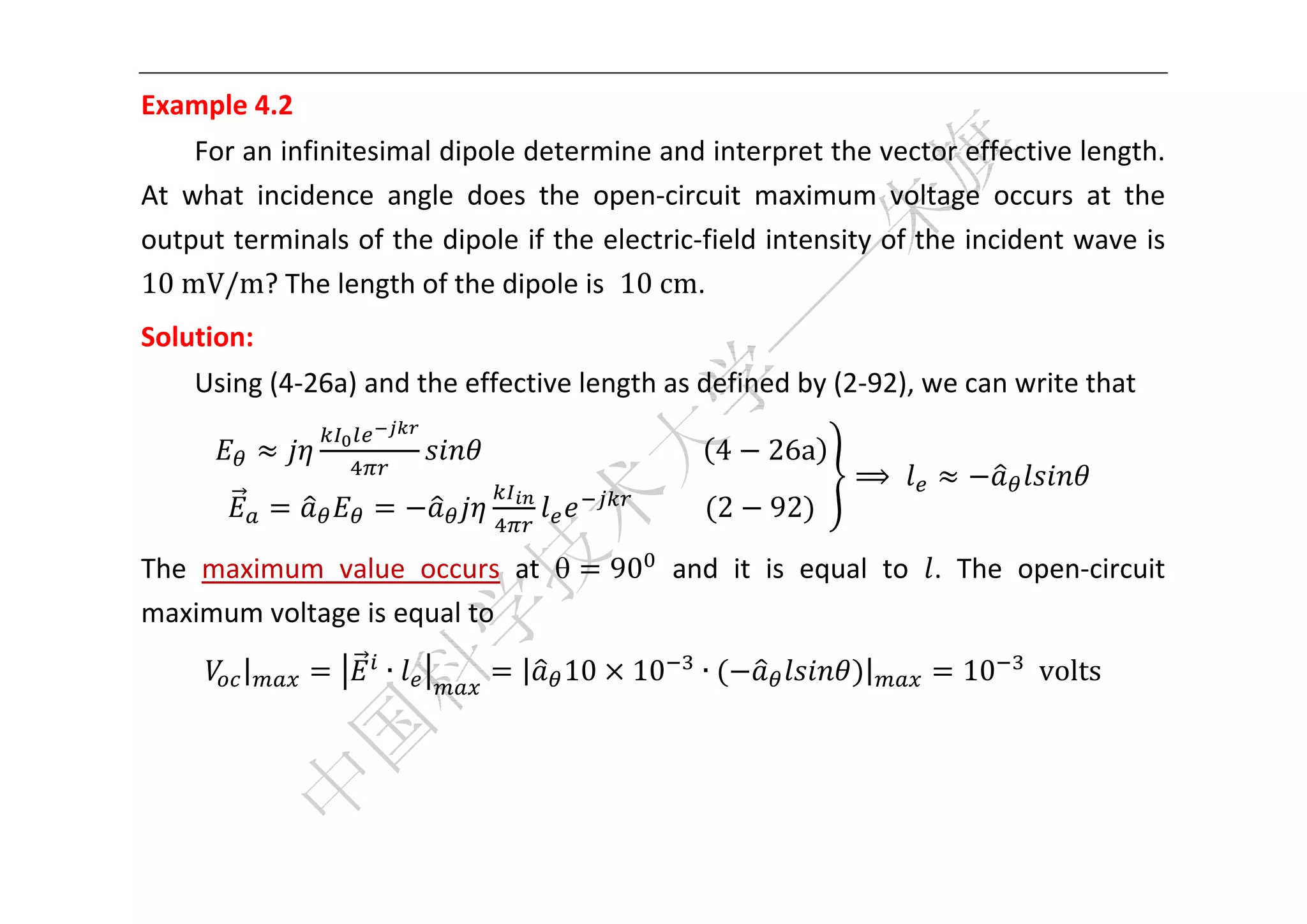  


Example 4.2 
     For an infinitesimal dipole determine and interpret the vector effective length. 
At  what  incidence  angle  does  the  open‐circuit  maximum  voltage  occurs  at  the 
output terminals of the dipole if the electric‐field intensity of the incident wave is 
10	mV/m? The length of the dipole is  10	cm.   
Solution:   
    Using (4‐26a) and the effective length as defined by (2‐92), we can write that 

                            																																	 4    26a
                                                                         ⟹              
                                                	
                                                    										 2   92

The  maximum  value  occurs  at             90   and  it  is  equal  to .  The  open‐circuit 
maximum voltage is equal to 
         |          ∙            |     10       10          ∙            |    10 		volts 
     



 
 