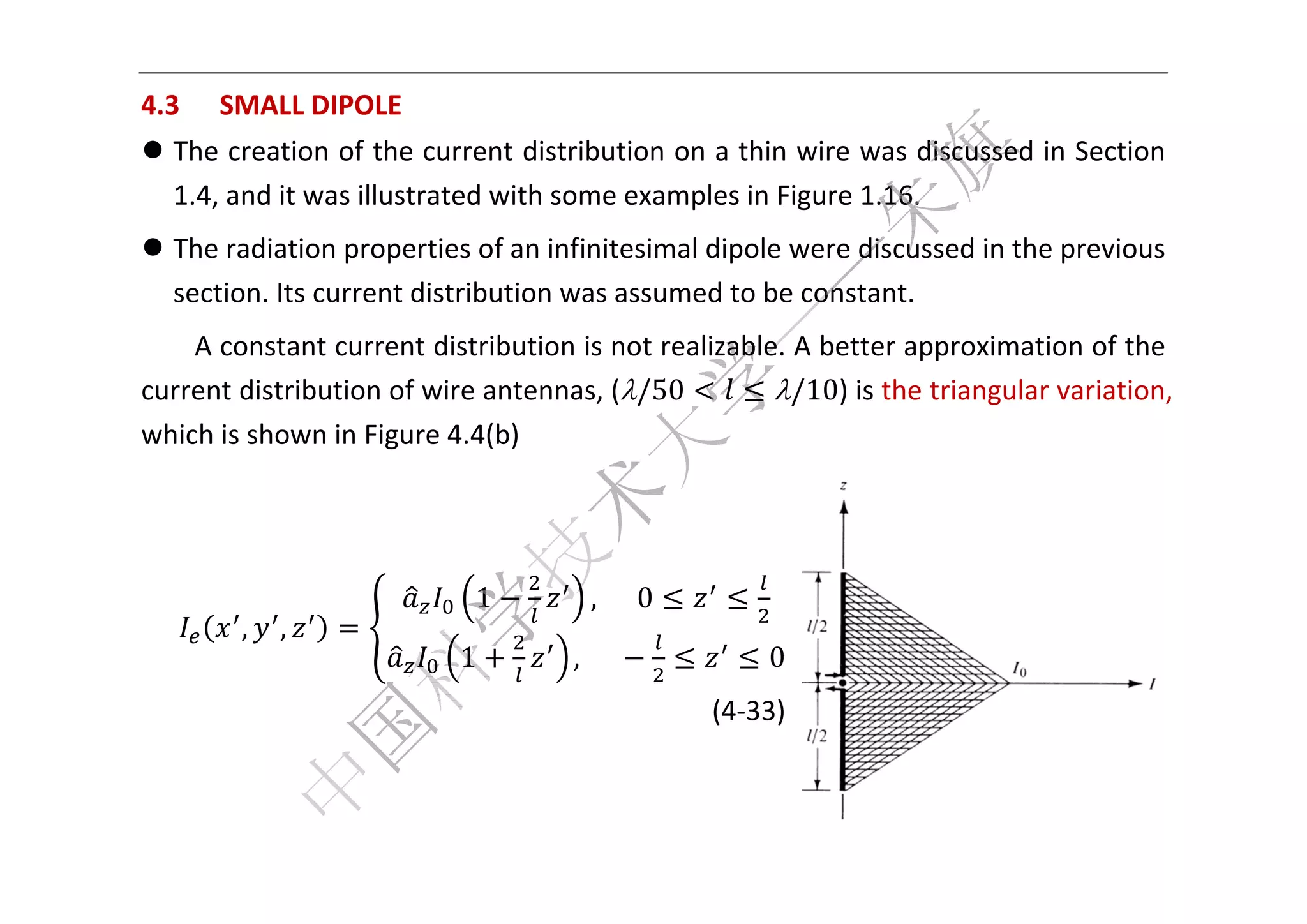  


4.3   SMALL DIPOLE
  3              E 
 The creation of th he current distribution on a
                                                a thin wiree was disscussed in
                                                                             n Section 
  1.4, and it was illu
                     ustrated w
                              with somee examplees in Figure 1.16. 
 The radiaation propperties of
                              f an infinit
                                         tesimal di
                                                  ipole were
                                                           e discusseed in the previous 
  section. I
           Its curren
                    nt distribution was assumed to be con nstant.   
     A consttant curre
                     ent distrib
                               bution is n
                                         not realizable. A be
                                                            etter approximatioon of the 
cu
 urrent disttribution o        ntennas, (/50
                      of wire an         (             /10) is the tr
                                                                     riangular v
                                                                               variation, 
whhich is sho
            own in Fig
                     gure 4.4(bb) 




                            1          ,		 			0
        ,   ,
                           1         ,					               0
                                                      (4
                                                       4‐33)


                                                                                         
 
 
