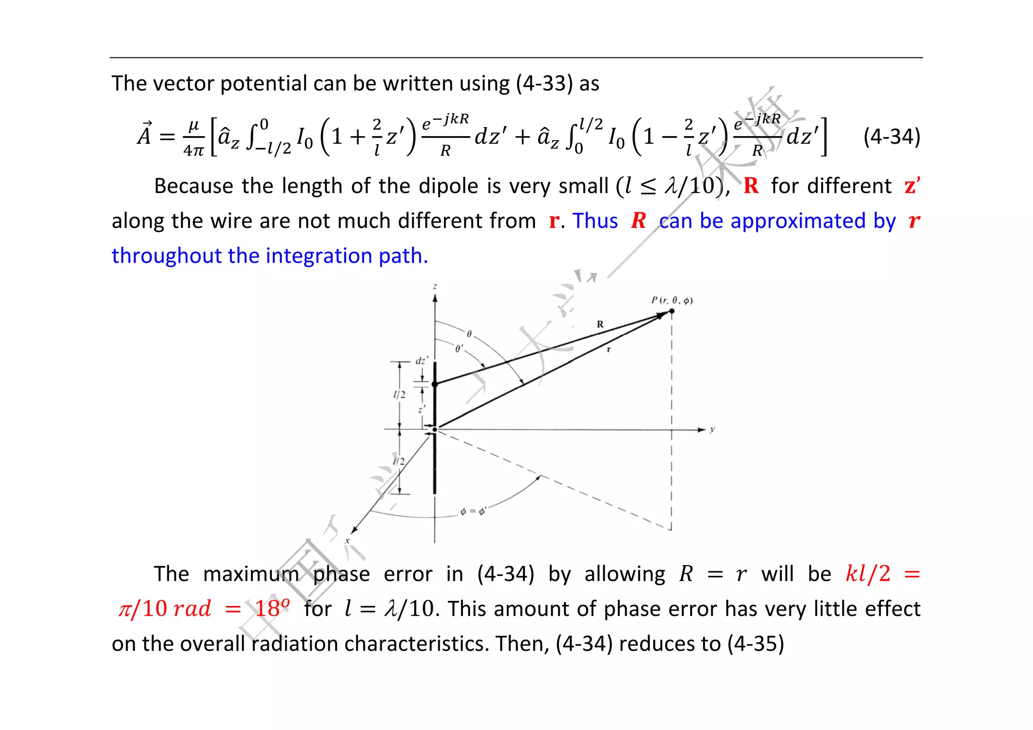  


Th
 he vector potential can be w
                            written using (4‐33) as 
                                                    /
                 /
                        1                                 1                        (4‐34) 

    Becausse the lenngth of th
                             he dipole  is very sm
                                                 mall	   /10 ,    for diff
                                                                          ferent  ’ 
alo       wire are not much different  from  . T
  ong the w                                      Thus    c
                                                         can be ap
                                                                 pproximatted by   
throughoutt the integ
                    gration pa
                             ath. 




                                                                   
     The  maximum  phase  error  in  (4  4‐34)  by  allowing 	 	 will  be  /2	
                                                           g 
	/
  /10	     	 	 18   ffor      /10. Thiss amount  of phase  error hass very litt
                                                                               tle effect 
on         rall radiation characteristics. Then, (4
  n the over                                      4‐34) redu
                                                           uces to (4‐
                                                                     ‐35) 
 
 