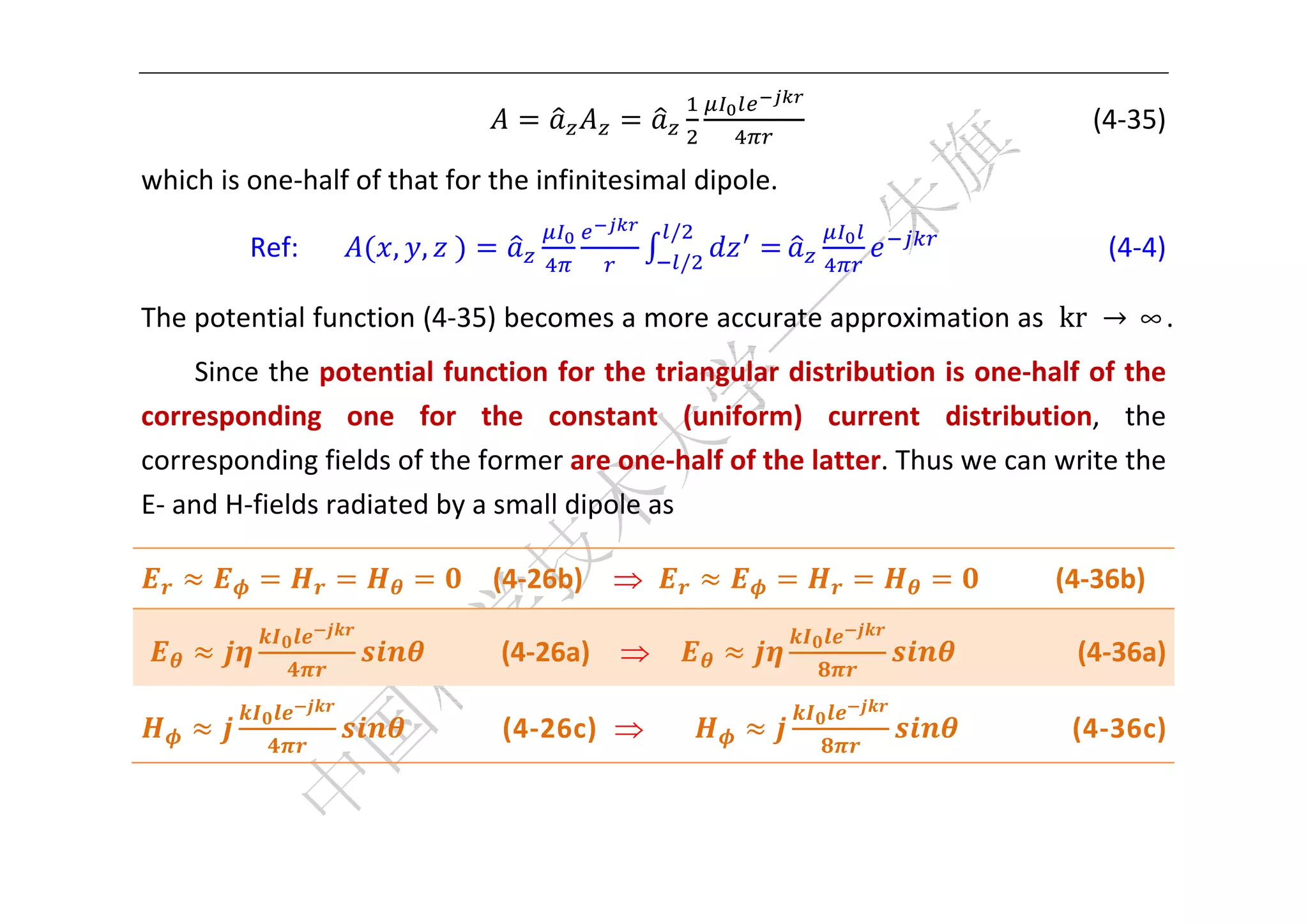  



                                                                               (4‐35) 

which is one‐half of that for the infinitesimal dipole. 
                                                        /
            Ref:        , , 	                            /
                                                                                    (4‐4) 

The potential function (4‐35) becomes a more accurate approximation as  kr	 → ∞.   
     Since the potential function for the triangular distribution is one‐half of the 
corresponding  one  for  the  constant  (uniform)  current  distribution,  the 
corresponding fields of the former are one‐half of the latter. Thus we can write the 
E‐ and H‐fields radiated by a small dipole as 

                                    (4‐26b)                                       (4‐36b) 

                                    (4‐26a)                                           (4‐36a) 

                                    (4‐26c)                                        (4‐36c) 

     

 
 