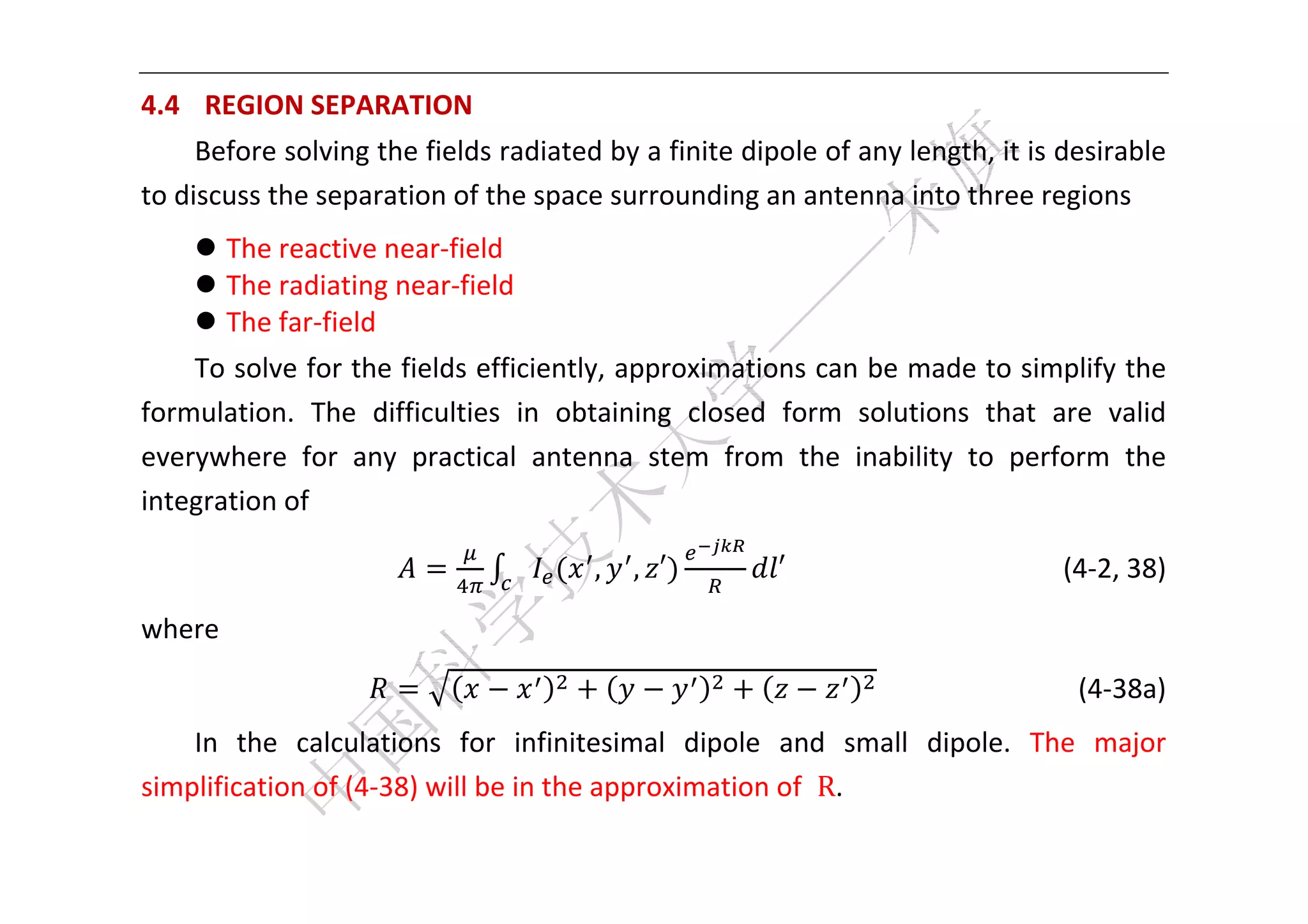 


4.4   REGION SEPARATION 
     Before solving the fields radiated by a finite dipole of any length, it is desirable 
to discuss the separation of the space surrounding an antenna into three regions 
     The reactive near‐field 
     The radiating near‐field   
     The far‐field   
    To solve for the fields efficiently, approximations can be made to simplify the 
formulation.  The  difficulties  in  obtaining  closed  form  solutions  that  are  valid 
everywhere  for  any  practical  antenna  stem  from  the  inability  to  perform  the 
integration of 

                                       ,   , ′         ′                  (4‐2, 38) 

where 
                                                                                        (4‐38a) 
    In  the  calculations  for  infinitesimal  dipole  and  small  dipole.  The  major 
simplification of (4‐38) will be in the approximation of  R. 

 
 