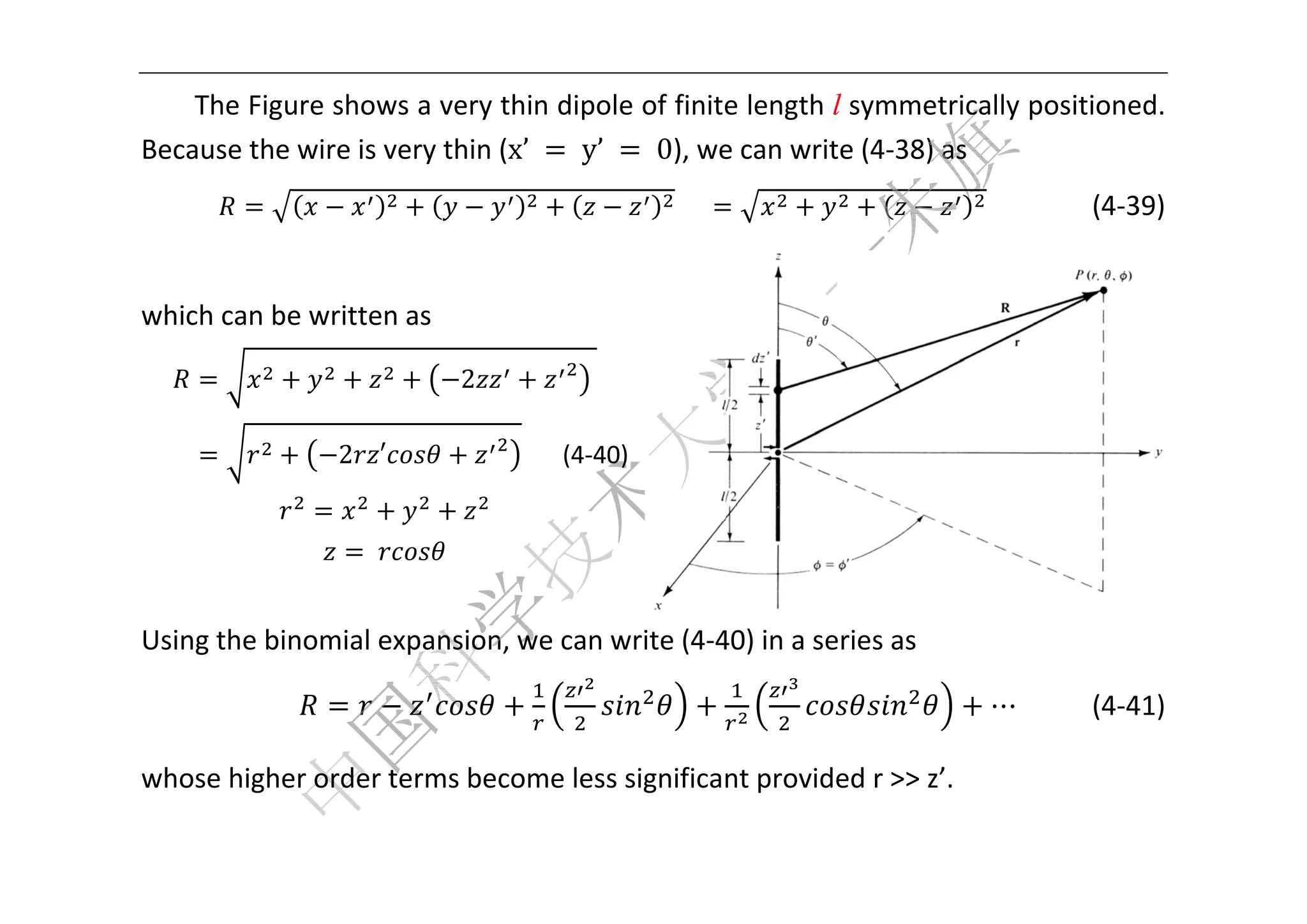  


    The Fig
          gure showws a very tthin dipol
                                       le of finite
                                                  e length l
                                                           l symmetrically pos
                                                                             sitioned. 
Be
 ecause the
          e wire is v         (x’	 	y’	 	0), we
                    very thin (                  e can writte (4‐38) a
                                                                     as 
                                                      					                         (4‐39) 


wh
 hich can b
          be written
                   n as 

                               2          	 

    	           2 ′                      (4‐40
                                             0)


                   	        
                                                                                           
Us
 sing the binomial e
                   expansion, we can w
                                     write (4‐4
                                              40) in a se
                                                        eries as 

                                                                       ⋯         (4‐41) 

wh
 hose higher order t
                   terms bec
                           come less
                                   s significan
                                              nt provide
                                                       ed r >> z’.
                                                                 . 

 
 