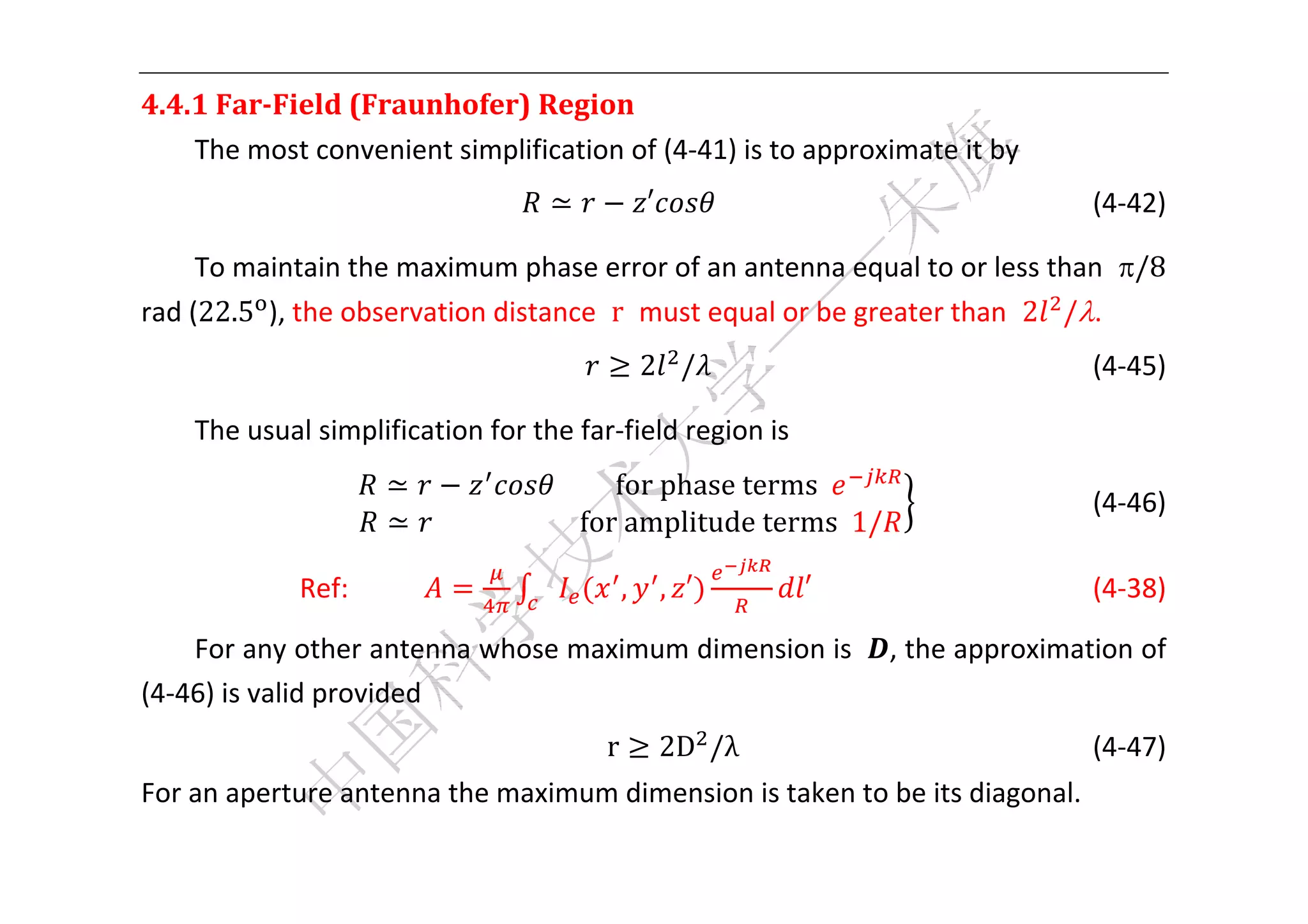  


4.4.1	Far‐Field	(Fraunhofer)	Region	
    The most convenient simplification of (4‐41) is to approximate it by   
                                      ≃            ′                                 (4‐42) 

     To maintain the maximum phase error of an antenna equal to or less than  /8 
rad (22.5 ), the observation distance  r  must equal or be greater than  2 /. 
                                                   2 /                         (4‐45) 

    The usual simplification for the far‐field region is   
                       ≃                   									for	phase	terms		
                				                                                                       (4‐46) 
                       ≃ 																						for	amplitude	terms		1/

             Ref:                              ,       , ′        ′                  (4‐38) 

    For any other antenna whose maximum dimension is                     , the approximation of 
(4‐46) is valid provided 
                                           r           2D /λ                       (4‐47) 
For an aperture antenna the maximum dimension is taken to be its diagonal. 

 
 
