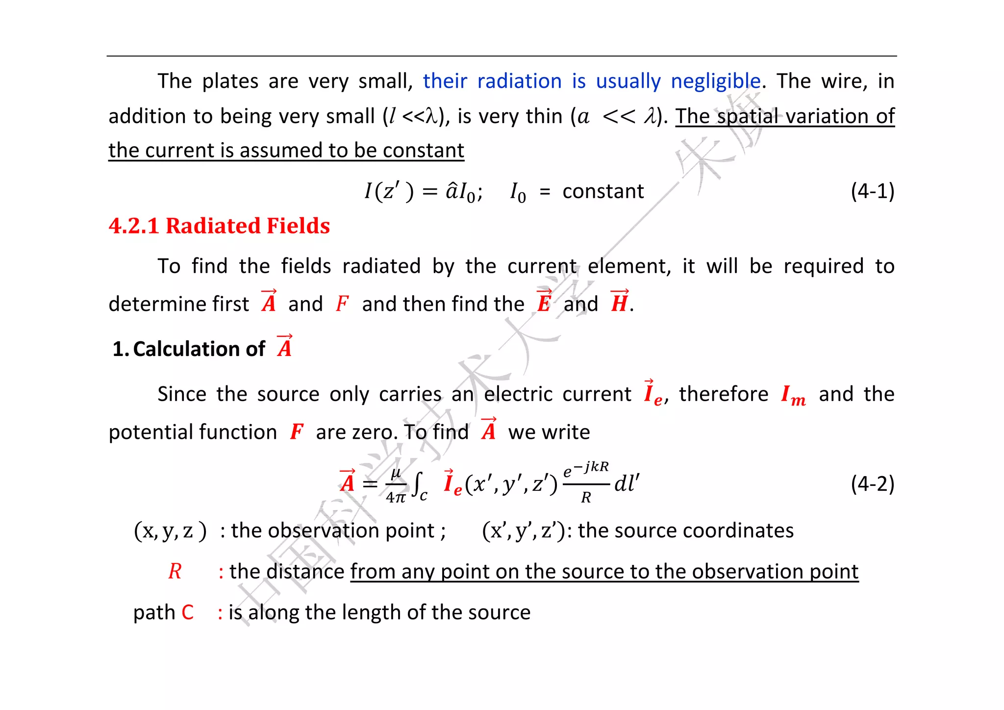  


        The  plates  are  very  small,  their  radiation  is  usually  negligible.  The  wire,  in 
addition to being very small (l <<), is very thin ( 	                       ). The spatial variation of 
the current is assumed to be constant   
                                     ′	        ;               =  constant                      (4‐1) 
4.2.1	Radiated	Fields	
        To  find  the  fields  radiated  by  the  current  element,  it  will  be  required  to 
determine first    and    and then find the    and                      . 
    1. Calculation of   
        Since  the  source  only  carries  an  electric  current               ,  therefore      and  the 
potential function    are zero. To find    we write 

                                                     ,       , ′         ′                  (4‐2) 

       x, y, z	   : the observation point ;      x’, y’, z’ : the source coordinates 
                 : the distance from any point on the source to the observation point 
      path C    : is along the length of the source   
 
 