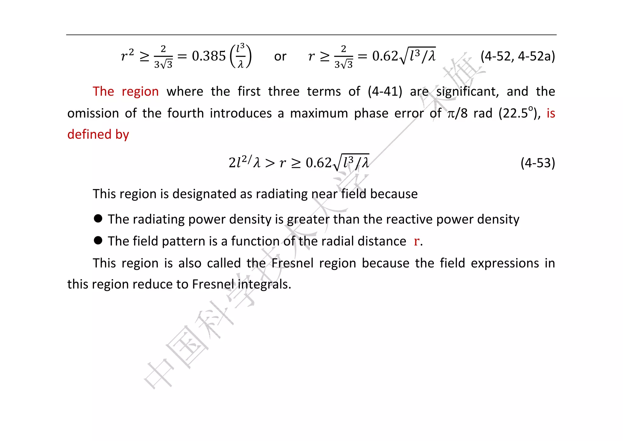  



                        0.385                 or                       0.62        /           (4‐52, 4‐52a) 
                  √                                            √

    The  region  where  the  first  three  terms  of  (4‐41)  are  significant,  and  the 
omission  of  the  fourth  introduces  a  maximum  phase  error  of  /8  rad  (22.5o),  is 
defined by 
                                    /
                                2                       0.62       /                                           (4‐53) 

    This region is designated as radiating near field because 
     The radiating power density is greater than the reactive power density 
     The field pattern is a function of the radial distance  r.   
     This  region  is  also  called  the  Fresnel  region  because  the  field  expressions  in 
this region reduce to Fresnel integrals. 
     
     
     
     
 
 