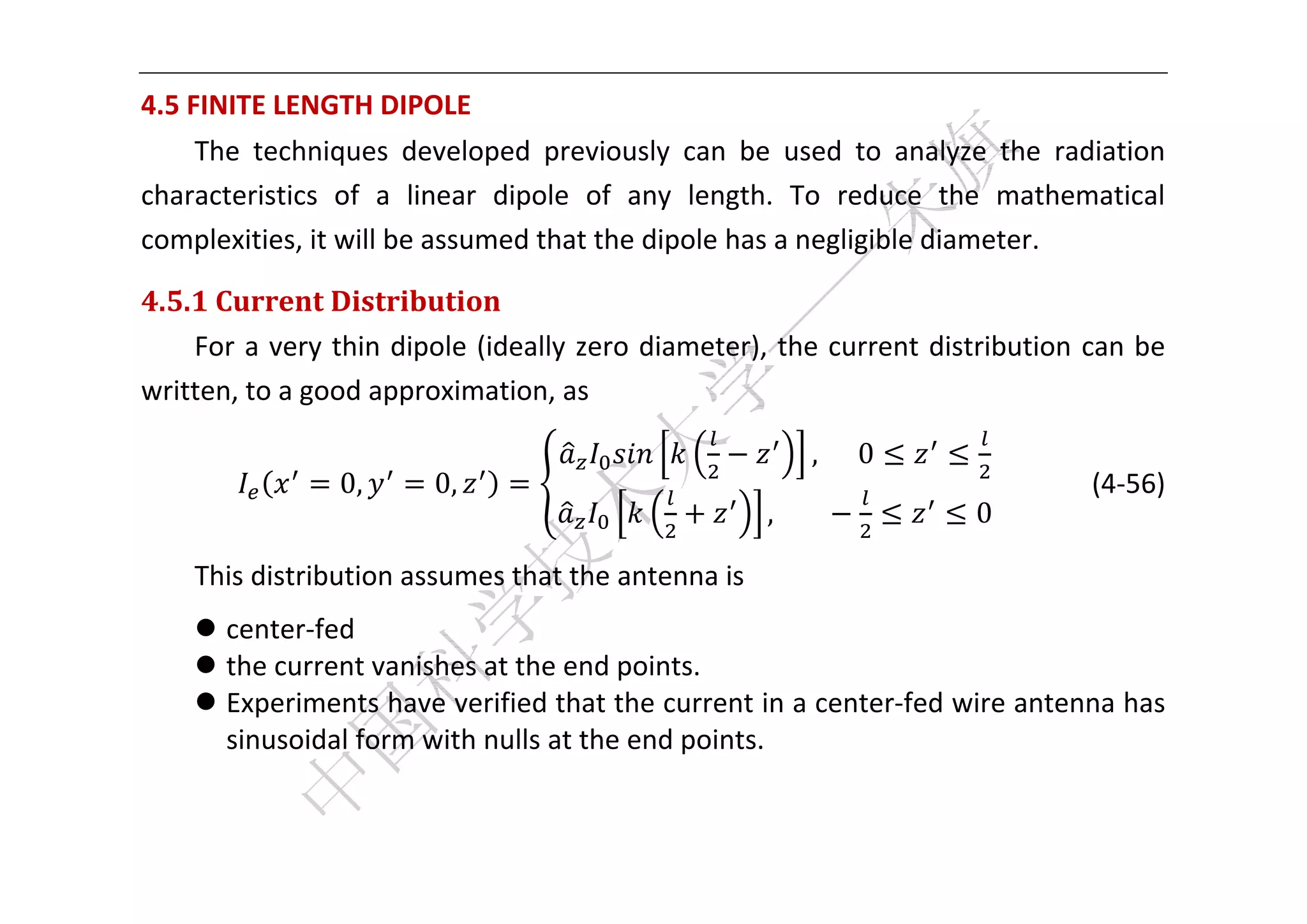  


4.5 FINITE LENGTH DIPOLE 
    The  techniques  developed  previously  can  be  used  to  analyze  the  radiation 
characteristics  of  a  linear  dipole  of  any  length.  To  reduce  the  mathematical 
complexities, it will be assumed that the dipole has a negligible diameter.   

4.5.1	Current	Distribution	
    For  a  very  thin  dipole  (ideally  zero  diameter),  the  current  distribution  can  be 
written, to a good approximation, as 

                                                                ,						0
                  0,       0,                                                            (4‐56) 
                                                          ,								          0

    This distribution assumes that the antenna is   
     center‐fed   
     the current vanishes at the end points.   
     Experiments have verified that the current in a center‐fed wire antenna has 
      sinusoidal form with nulls at the end points.   
       

 
 