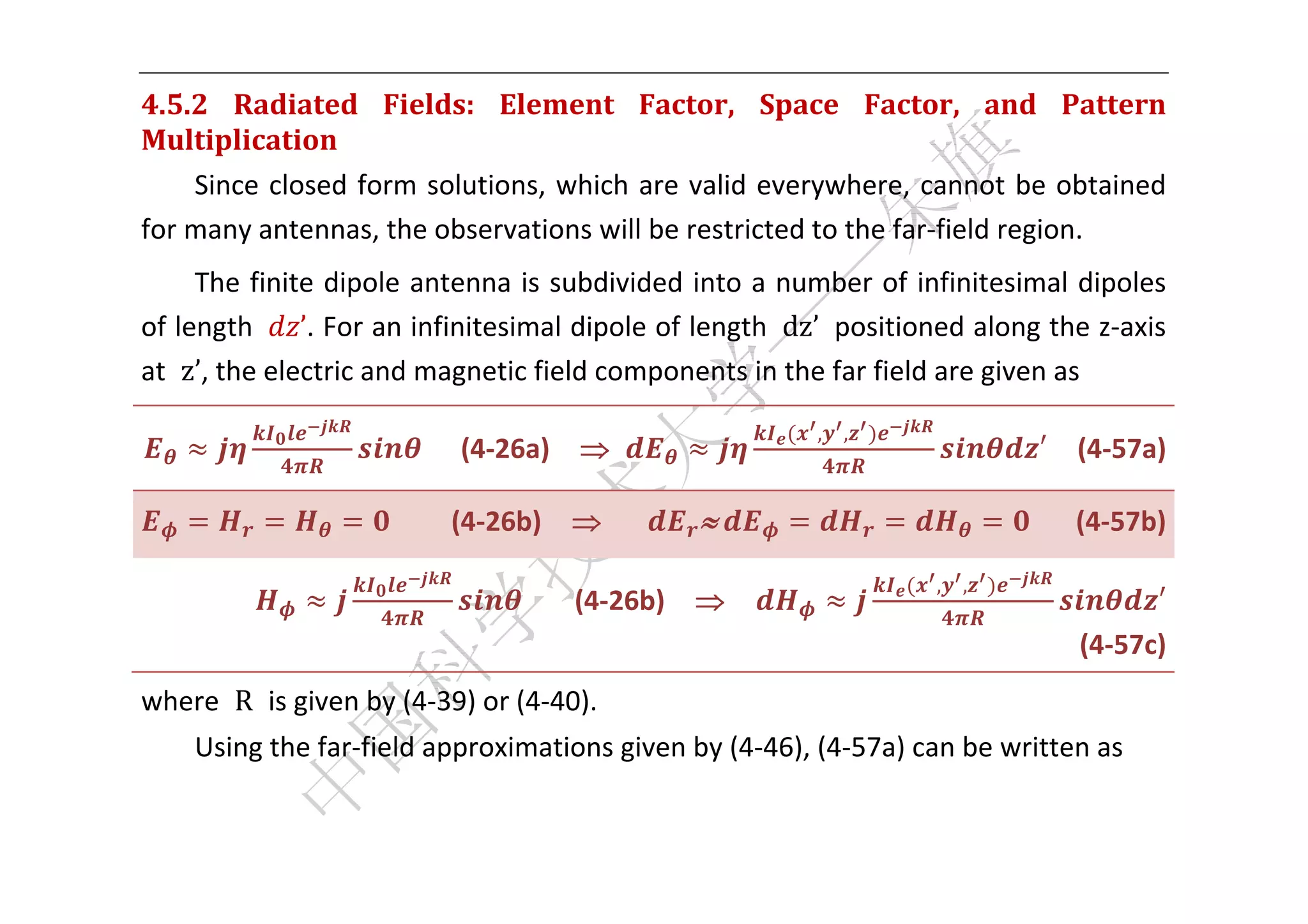  


4.5.2	 Radiated	 Fields:	 Element	 Factor,	 Space	 Factor,	 and	 Pattern	
Multiplication	
    Since  closed  form  solutions,  which  are  valid  everywhere,  cannot  be  obtained 
for many antennas, the observations will be restricted to the far‐field region.   
     The finite dipole antenna is subdivided into a number of infinitesimal dipoles 
of length  ’. For an infinitesimal dipole of length  dz’  positioned along the z‐axis 
at  z’, the electric and magnetic field components in the far field are given as 
                                                          , ,
                             (4‐26a)                                         ′    (4‐57a) 

                             (4‐26b)                	                            (4‐57b) 

                                                                     , ,
                                        (4‐26b)                                       ′ 
                                                                                 (4‐57c) 
where  R  is given by (4‐39) or (4‐40). 
    Using the far‐field approximations given by (4‐46), (4‐57a) can be written as 


 
 