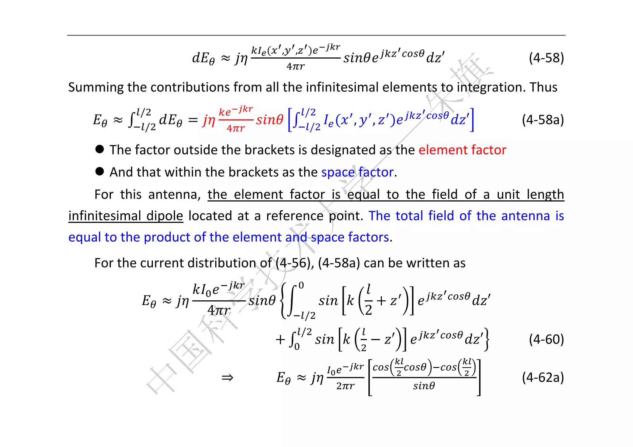  


                                         ,   ,
                                                                         ′                (4‐58) 

Summing the contributions from all the infinitesimal elements to integration. Thus 
              /                                  /
               /                                  /
                                                          ,   ,               ′            (4‐58a) 

      The factor outside the brackets is designated as the element factor   
      And that within the brackets as the space factor.   
     For  this  antenna,  the  element  factor  is  equal  to  the  field  of  a  unit  length 
infinitesimal  dipole  located  at  a  reference  point.  The  total  field  of  the  antenna  is 
equal to the product of the element and space factors. 
     For the current distribution of (4‐56), (4‐58a) can be written as 

                                                                                  ′ 
                           4                     /            2
                                                 /
                                                                  ′             ′         (4‐60) 

                               ⇒                                                         (4‐62a) 

 
 