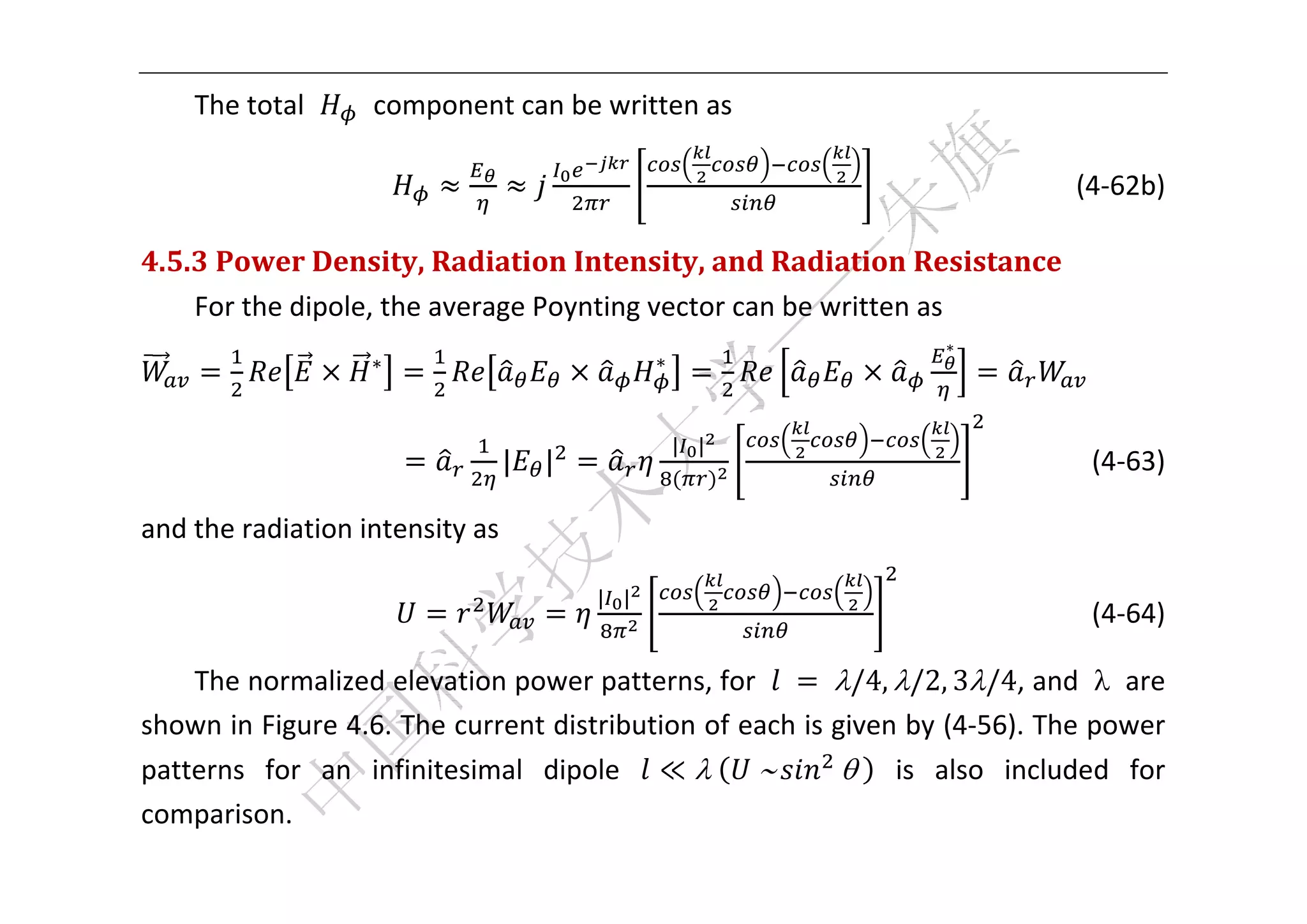  


    The total       component can be written as 

                                                                             (4‐62b) 

4.5.3	Power	Density,	Radiation	Intensity,	and	Radiation	Resistance	
    For the dipole, the average Poynting vector can be written as 
                                                                   ∗
                   ∗                        ∗
                                                                                   

                                                | |
                              |   |                                                (4‐63) 

and the radiation intensity as 

                                      | |
                                                                                 (4‐64) 

    The normalized elevation power patterns, for  	 	/4, /2, 3/4, and    are 
shown in Figure 4.6. The current distribution of each is given by (4‐56). The power 
patterns  for  an  infinitesimal  dipole  ≪ 	 	         	   is  also  included  for 
comparison.   
 
 