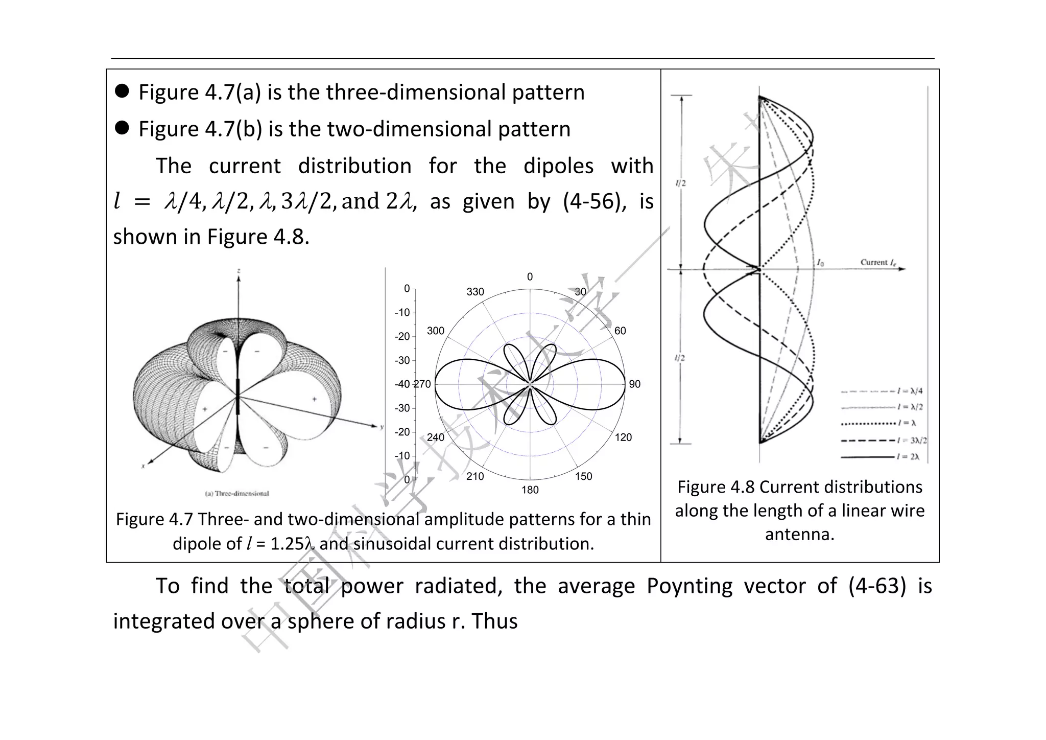 



 Figure 4.7(a) is the
                     e three‐di
                              imensiona
                                      al pattern
                                               n 
 Figure 4.7(b) is the
                     e two‐dim
                             mensional pattern
   The  cuurrent  di istribution for  th dipole with 
                               n       he     es 
 	 	/4, /2, , 3/ and	2,  as  given  by  (4
                    /2,                       4‐56),  is 
shown in Figure 4.8.
                                                              0
                                         0          330           30
                                        -1
                                         10
                                              300                       60
                                        -2
                                         20

                                        -3
                                         30

                                        -4 270
                                         40                                  90

                                        -3
                                         30

                                        -2
                                         20
                                              240                       120
                                        -1
                                         10
                                                                                                                   
                                         0          210           150
                                                          180                Figure 4.8 Current dist
                                                                                                    tributions 
    Fig
      gure 4.7 Thr
                 ree‐ and twoo‐dimensionnal amplitudde patterns f                       ength of a li
                                                                 for a thin  along the le           inear wire 
                              and sinuso
           dipole of l = 1.25                      t distribution. 
                                        oidal current                                    antenna. 

    To  find the  total  power radiated the  average  Po
           d                  r         d,             oynting  ve
                                                                 ector  of  (4‐63)  is 
int
  tegrated o
           over a sphhere of ra
                              adius r. Th
                                        hus 

 
 