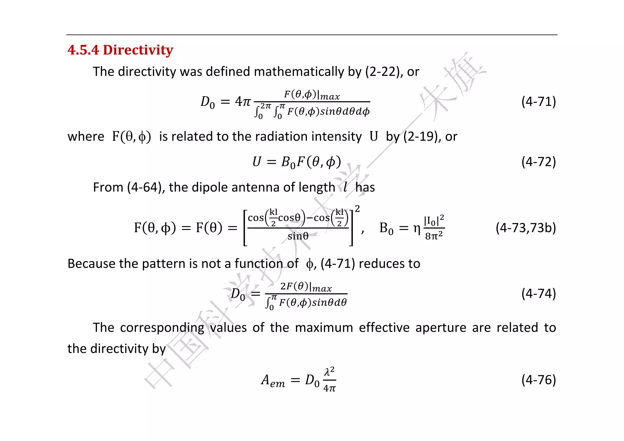  


4.5.4	Directivity	
    The directivity was defined mathematically by (2‐22), or 
                                              ,           |
                              4                                                                    (4‐71) 
                                                  ,

where  F ,    is related to the radiation intensity  U  by (2‐19), or 
                                                              ,                              (4‐72) 
    From (4‐64), the dipole antenna of length    has 

                                                                                   | |
            F θ, ϕ     F θ                                            ,    B   η                       (4‐73,73b) 

Because the pattern is not a function of  , (4‐71) reduces to 
                                                      |
                                                                                                 (4‐74) 
                                          ,

    The  corresponding  values  of  the  maximum  effective  aperture  are  related  to 
the directivity by 

                                                                                                  (4‐76) 

 
 