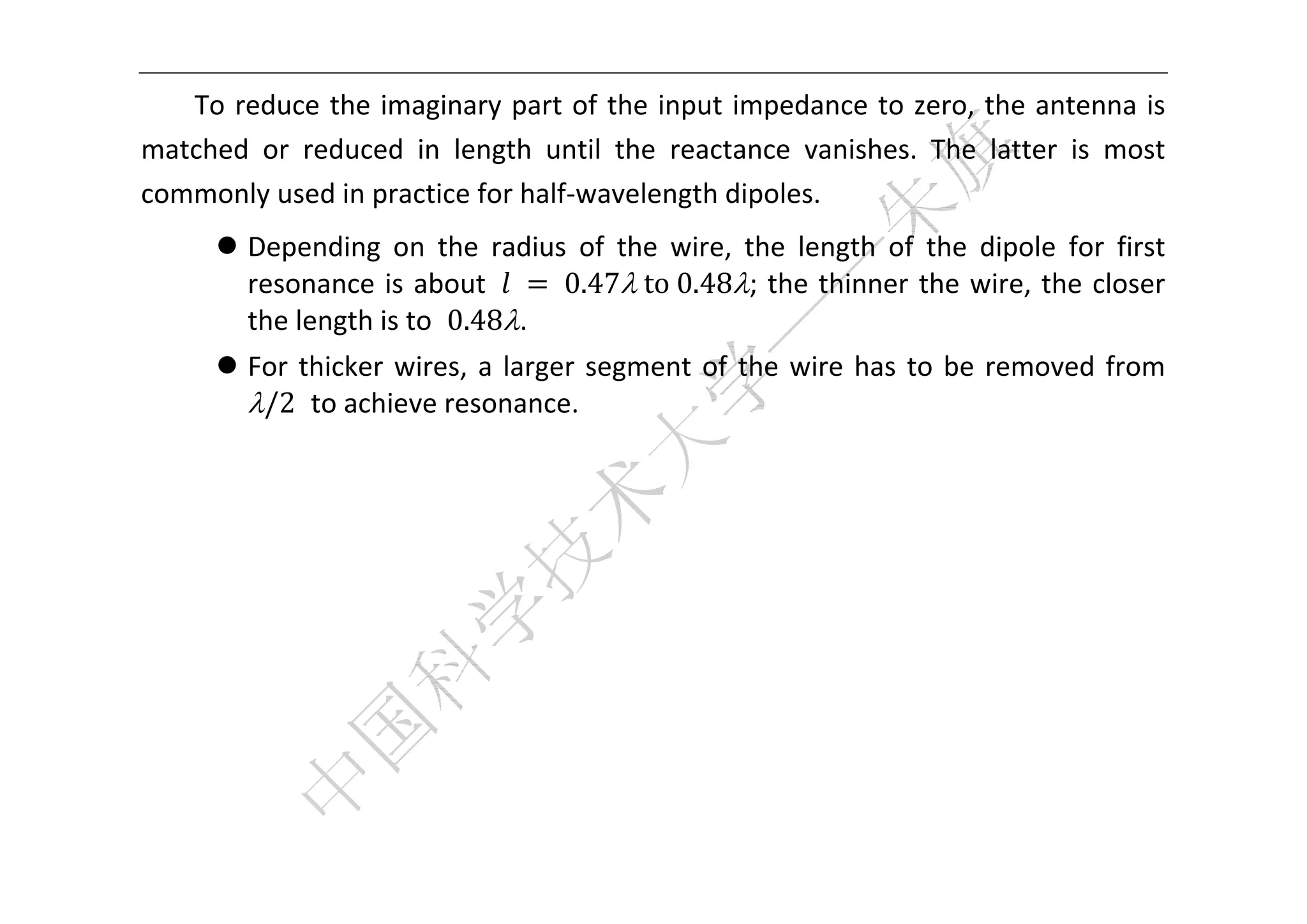  


   To reduce the imaginary part of the input impedance to zero, the antenna is 
matched  or  reduced  in  length  until  the  reactance  vanishes.  The  latter  is  most 
commonly used in practice for half‐wavelength dipoles. 
       Depending  on  the  radius  of  the  wire,  the  length  of  the  dipole  for  first 
        resonance  is  about  	 	0.47	to	0.48;  the  thinner  the  wire,  the  closer 
        the length is to  0.48. 
       For  thicker  wires,  a  larger  segment  of  the  wire  has  to  be  removed  from 
        /2  to achieve resonance. 
 
 
 
 
 
 
 
 
 
 
 