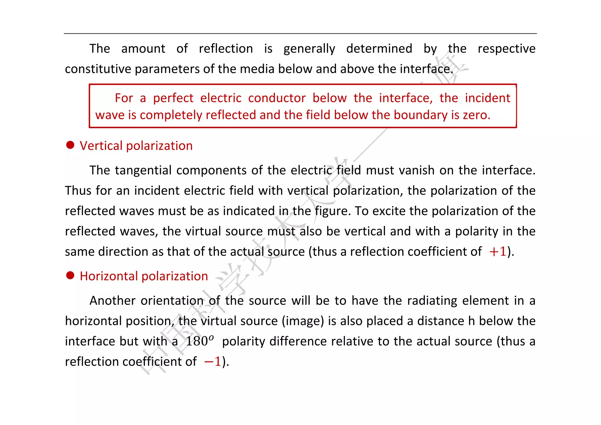  


    The  amount  of  reflection  is  generally  determined  by  the  respective 
constitutive parameters of the media below and above the interface.   

        For  a  perfect  electric  conductor  below  the  interface,  the  incident 
      wave is completely reflected and the field below the boundary is zero. 
                                                                                           
 Vertical polarization 
     The tangential components of the electric field must vanish on the interface. 
Thus for an incident electric field with vertical polarization, the polarization of the 
reflected waves must be as indicated in the figure. To excite the polarization of the 
reflected waves, the virtual source must also be vertical and with a polarity in the 
same direction as that of the actual source (thus a reflection coefficient of  1). 
 Horizontal polarization 
     Another  orientation  of  the  source  will  be  to  have  the  radiating  element  in  a 
horizontal position, the virtual source (image) is also placed a distance h below the 
interface but with a  180   polarity difference relative to the actual source (thus a 
reflection coefficient of  1). 

 
 