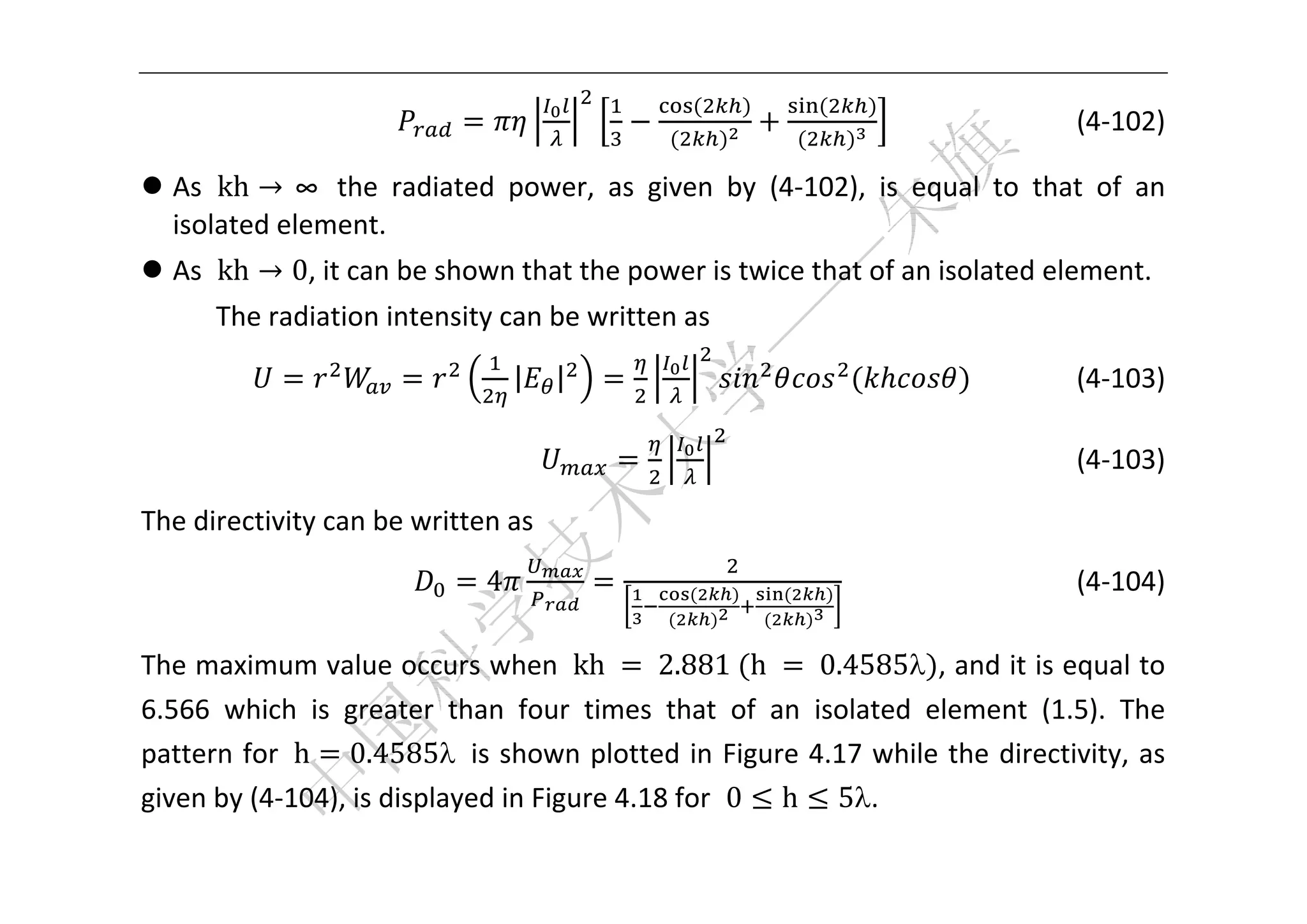  


                                                  	           	
                                                                                        (4‐102) 

 As  kh → ∞  the  radiated  power,  as  given  by  (4‐102),  is  equal  to  that  of  an 
  isolated element.   
 As  kh → 0, it can be shown that the power is twice that of an isolated element. 
      The radiation intensity can be written as 

                                  |       |                                                 (4‐103) 

                                                                                    (4‐103) 

The directivity can be written as 

                              4                   	       	
                                                                                          (4‐104) 

The maximum value occurs when  kh	 	2.881	 h	 	0.4585 , and it is equal to 
6.566  which  is  greater  than  four  times  that  of  an  isolated  element  (1.5).  The 
pattern for  h 0.4585  is shown plotted in Figure 4.17 while the  directivity,  as 
given by (4‐104), is displayed in Figure 4.18 for  0 h 5. 
 
 