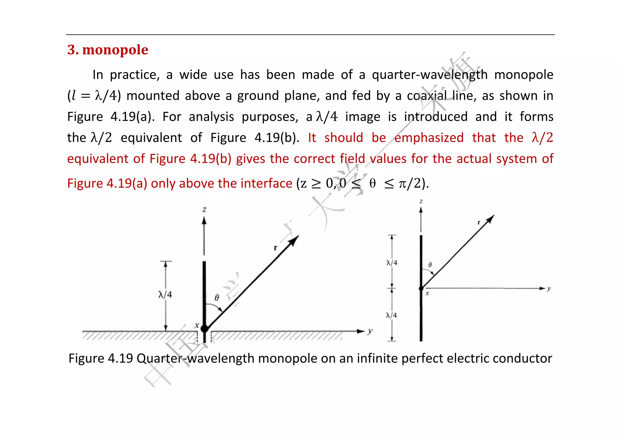  


3. monopo
        ole	
     In  prac
            ctice,  a  w
                       wide  use  has  been made  o a  quar
                                          n         of        rter‐wavelength  m  monopole 
(     λ/4)  m
            mounted  above  a  g
                        a        ground  plane,  and fed  by  a coaxial  line,  as  s
                                                    d         a                     shown  in 
Fig
  gure  4.199(a).  For  analysis  purposes a	λ/4 image  is  introduc
                                          s,                           ced  and  it  forms 
the	λ/2  eq quivalent  of  Figur 4.19(b).  It  should  be  e
                                re                            emphasize that  the  λ/2 
                                                                        ed 
eqquivalent  of Figure 4.19(b) g gives the  correct field value
                                                              es for the
                                                                       e actual sy  ystem of 
  gure 4.19(a) only above the interface
Fig                                   e (z        0, 0   θ     /2).   




                                                                                             

  gure 4.19 Quarter‐
Fig                ‐waveleng
                           gth monopole on a
                                           an infinite perfect e
                                                               electric co
                                                                         onductor 
                                               
 
 