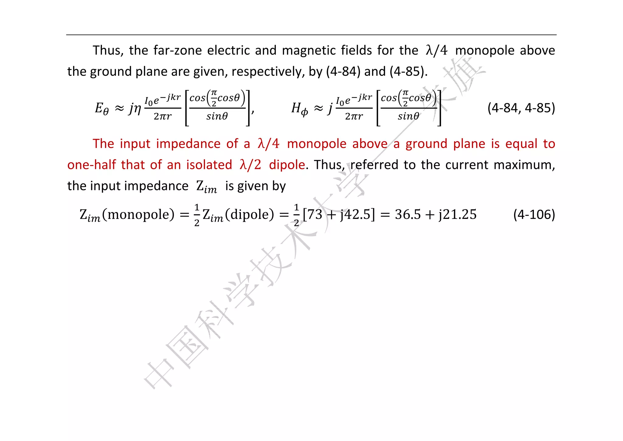  


    Thus,  the  far‐zone  electric  and  magnetic  fields  for  the  λ/4  monopole  above 
the ground plane are given, respectively, by (4‐84) and (4‐85).    

                                  ,                                         (4‐84, 4‐85) 

     The  input  impedance  of  a  λ/4  monopole  above  a  ground  plane  is  equal  to 
one‐half  that  of  an  isolated  λ/2  dipole.  Thus,  referred  to  the  current  maximum, 
the input impedance  Z   is given by 
    Z   monopole         Z    dipole        73     j42.5     36.5    j21.25          (4‐106) 
                                                                                             
                                                                                             
                                                                                             
                                                                                             
                                                                                             
                                                                                             



 
 
